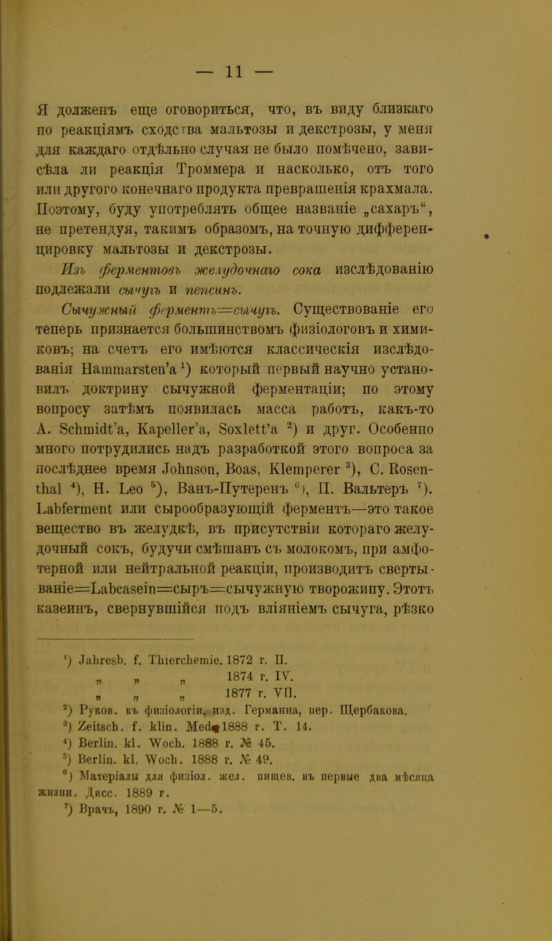 я долженъ еще оговориться, что, въ виду близкаго по реакціямъ сходе і ва мальтозы и декстрозы, у меня для каждаго отдѣльно случая не было помѣчено, зави- сѣла ли реакція Троммера и насколько, отъ того или другого конечнаго продукта преврашенія крахмала. Поэтому, буду употреблять общее названіе „сахаръ, не претендуя, такимъ образомъ, на точную дифферен- цировку мальтозы и декстрозы. Изъ ферментовъ желудочнаю сока изслѣдованію подлежали сычугъ и пепсинъ. Сычужный ферментъ=шч,уіъ. Существованіе его теперь признается большинствомъ физіологовъ и хими- ковъ; на счетъ его имѣются классическія изслѣдо- ванія Наттаг8Іеп'а который первый научно устано- вилъ доктрину сычужной ферментаціи; по этому вопросу затѣмъ появилась масса работъ, какъ-то А. ВсЬшШ'а, КареПег'а, 8ох1еІѢ'а -) и друг. Особенно много потрудились надъ разработкой этого вопроса за послѣднее время ДоЬпзоп, Воаз, Кіетрегег ^), С. Козеп- іЬаІ ■*), Н. Ьео ^), Ванъ-Путеренъ *^), П. Вальтеръ ^). ЬаЬ^егтепІ; или сырообразующій ферментъ—это такое вещество въ желудкѣ, въ присутствіи котораго желу- дочный сокъ, будучи смѣшанъ съ молокомъ, при амфо- терной или нейтральной реакціи, производитъ сверты- ваніе=ЬаЬса8еіп=:сыръ=сычужную творожипу. Этотъ казеинъ, свернувшійся подъ вліяніемъ сычуга, рѣзко ') ЛаЬгезЬ. Г. ТЬіегсЬетіе. 1872 г. П. 1874 г. IV. 1877 г. ѴП. Руков. кг физіологіи, изд. Германна, пер. Щербакова. 3) 2еіІ8сЬ. і. кііп. Ме(1^1888 г. Т. 14. Вегііп, к1. ЛѴосЬ. 1888 г. № 46. 5) Вегііп. к1. \ѴосЬ. 1888 г. 49. Матеріалы для фиаіол. жел. ііищев. въ первые дна мѣслца жизни. Дисс. 1889 г. Врачъ, 1890 г. ЛІ; 1—5.