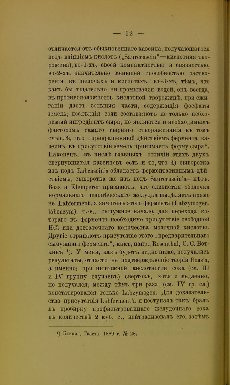 отличается отъ обыкновеннаго казеина, получающагося подъ вліяніемъ кислотъ („8аигеса8еіи=кислотная тво- рожина), во-1-хъ, своей компактностью и связностью, во-2-хъ, значительно меньшей способностью раство- ренія въ щелочахъ и кислотахъ, въ-З-хъ. тѣмъ, что какъ бы тщательно ни промывался водой, онъ всегда, въ противоположность кислотной творожинѣ, при сжи- ганіи даетъ зольныя части, содержащія фосфаты земель; послѣднія соли составляютъ не только небхо- димый ингредіентъ сыра, но являются и необходимымъ факторомъ самаго сырнаго створаживанія въ томъ смыслѣ, что „превращенный дѣйствіемъ фермента іса- зеинъ въ присутствіи земель принимаетъ форму сыра. Наконецъ, въ числѣ главныхъ отличій этихъ двухъ свернувшихся казеиновъ есть и то, что 4) сыворотка изЪПодъ ЬаЪса8еіп'а обладаетъ ферментативнымъ дѣй- ствіемъ, сыворотка же изъ подъ 8аигеса8еіп'а—нѣтъ. Воаз и Кіетрегег признаютъ, что слизистая оболочка нормальнаго человѣческаго желудка выдѣляетъ прямо не ЬаЬГегтепі, а зимогенъ этого фермента (ЬаЪхутодеп, ІаЪепгут), т.-е., сычужное начало, для перехода ко- тораго въ ферментъ необходимо присутствіе свободной НС1 или достаточнаго количества молочной кислоты. Другіе отрицаютъ присутствіе этого „предварительнаго сычужнаго фермента, какъ, напр., КозепЫіаІ, С. С. Бот- кинъ ^). У меня, какъ будетъ видно ниже, получались результаты, отчасти не подтверждающіе теоріи Воаз'а, а именно: при ничтожной кислотности сока (см. III и IV группу случаевъ) свертокъ, хотя и медленно, но получался; между тѣмъ три раза, (см. ІУ гр. сл.) констатировался только ЬаЬгушо^еп. Для доказатель- ства присутствія ЬаМегтеп1,'а я поступалъ такъ: бралъ въ пробирку профильтрованнаго желудочнаго сока въ количествѣ 2 куб. с, нейтрализовалъ его, затѣмъ ') Клинич. Газета, 1889 г. № 28.