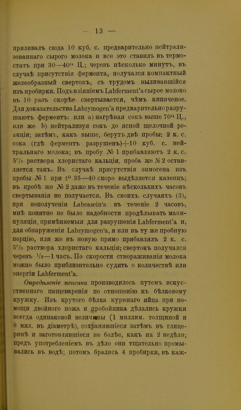 приливалъ сюда 10 куб. с. предварительно нейтрали- зованнаго сырого молока и все это ставилъ въ термо- статъ при 30—40^* Ц.; черезъ нѣсколько минуть, въ случаѣ присутствія фермента, получался компактный желеобразный свертокъ, съ трудомъ выливавшійся изъ пробирки. ПодъвліяніемъЬаМегтепі'асырое молоко въ 10 разъ скорѣе свертывается, чѣмъ кипяченое. Для доказательства ЬаЪгугао^еп'а предварительно разру- шаютъ ферментъ: или а)нагрѣвая сокъ выше 70» Ц., или же Ь) нейтрализуя сокъ до ясной щелочной ре- акціи; затѣмъ, какъ выше, берутъ двѣ пробы: 2 к. с. сока (гдѣ ферментъ разрушенъ)-|-10 куб. с. ней- тральнаго молока; въ пробу № 1 прибавляютъ 2 к. с. Ь°Іо раствора хлористаго кальція, проба же № 2 остав- ляется такъ. Въ случаѣ присутствія зимогена изъ пробы № 1 при 1° 35—40 скоро выдѣляется казеинъ; въ пробѣ же № 2 даже въ теченіе нѣсколькихъ часовъ свертыванія не получается. Въ своихъ случаяхъ (3), при неполученіи ЬаЬса8еіп'а въ теченіе 2 часовъ, мнѣ понятно не было надобности продѣлывать маеи- пуляціи, примѣняемыя для разрушенія ЬаЪ!егтеп1'а и, для обнаруженія ЪаЪгуто^еп'а, я или въ ту же пробную порцію, или же въ новую прямо прибавлялъ 2 к. с. 5°/о раствора хлористаго кальція; свертокъ получался черезъ Ѵз—1 часъ. По скорости створаживанія молока можно было приблизительно судить о количествѣ или энергіи ЬаЬГегтеп1'а. Опредѣленіе пепсина производилось путемъ искус- ственнаго пиш;еварен1я по отношенію къ бѣлковому кружку. Изъ крутого бѣлка куринаго яйца при по- мош;и двойного ножа и пробойника дѣлались кружки всегда одинаковой величііны (1 миллим. толп];иной и 8 мил. въ діаметрѣ), сохранявшіеся затѣмъ въ глице- ринѣ и заготовлявшіеся не болѣе, какъ на 2 недѣли; предъ употребленіемъ въ дѣло они тщательно промы- вались въ водѣ; потомъ брались 4 пробирки, въ каж-