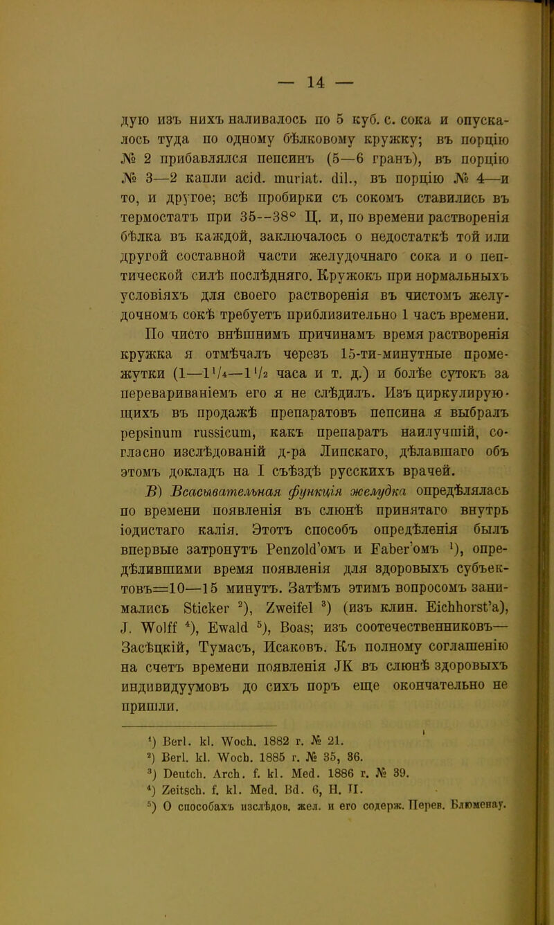 дую изъ нихъ наливалось по 5 куб. с. сока и опуска- лось туда по одному бѣлковому кружку; въ порцію № 2 прибавлялся пепсинъ (5—6 гранъ), въ порцію № 3—2 капли асі(і. тигіаѣ. (ііі., въ порцію ЛІ! 4—и то, и другое; всѣ пробирки съ сокомъ ставились въ термостатъ при 35—38° Ц. и, по времени растворенія бѣлка въ каждой, заключалось о недостаткѣ той или другой составной части желудочнаго сока и о пеп- тической силѣ послѣдняго. Кружокъ при нормальныхъ условіяхъ для своего растворенія въ чистомъ желу- дочномъ сокѣ требуетъ приблизительно 1 часъ времени. По чисто внѣшнймъ причинамъ время растворенія крулжа я отмѣчалъ черезъ 15-ти-минутные проме- жутки (1—ІѴ*—1'/2 часа и т. д.) и болѣе сутокъ за перевариваніемъ его я не слѣдилъ. Изъ циркулирую • щихъ въ продажѣ препаратовъ пепсина я выбралъ реркіпига гизвісит, какъ препаратъ наилучшій, со- гласно изслѣдованій д-ра Липскаго, дѣлавшаго объ этомъ докладъ на I съѣздѣ русскихъ врачей. В) Всасывательная функція желудка опредѣлялась по времени появленія въ слюнѣ принятаго внутрь іодистаго калія. Этотъ способъ опредѣленія былъ впервые затронуть РепгоМ'омъ и ЕаЬег'омъ опре- дѣлившими время появленія для здоровыхъ субъек- товъ=10—15 минутъ. Затѣмъ этимъ вопросомъ зани- мались Вискег ^), 2\ѵеіМ (изъ клин. ЕісЬЬог8І'а), ^. ЖоШ Е^аій ^), Воаз; изъ соотечественниковъ— Засѣцкій, Тумасъ, Исаковъ. Къ полному соглашенію на счѳтъ времени появленія ЗК въ слюнѣ здоровыхъ индивидуумовъ до сихъ поръ еще окончательно не пришли. Вегі. к1. ШсЬ. 1882 г. № 21. 2) Вегі. к1. ЛѴосЬ. 1885 г. № 35, 36. 3) ВеиісЬ. АгсЬ. Г. к1. Мей. 1886 г. № 39. *) геіІвсЬ. I к1. Мей. М. 6, Н. ТІ. О способахъ нзслѣдов. жел. и его содерж. Перев. Блюменау.