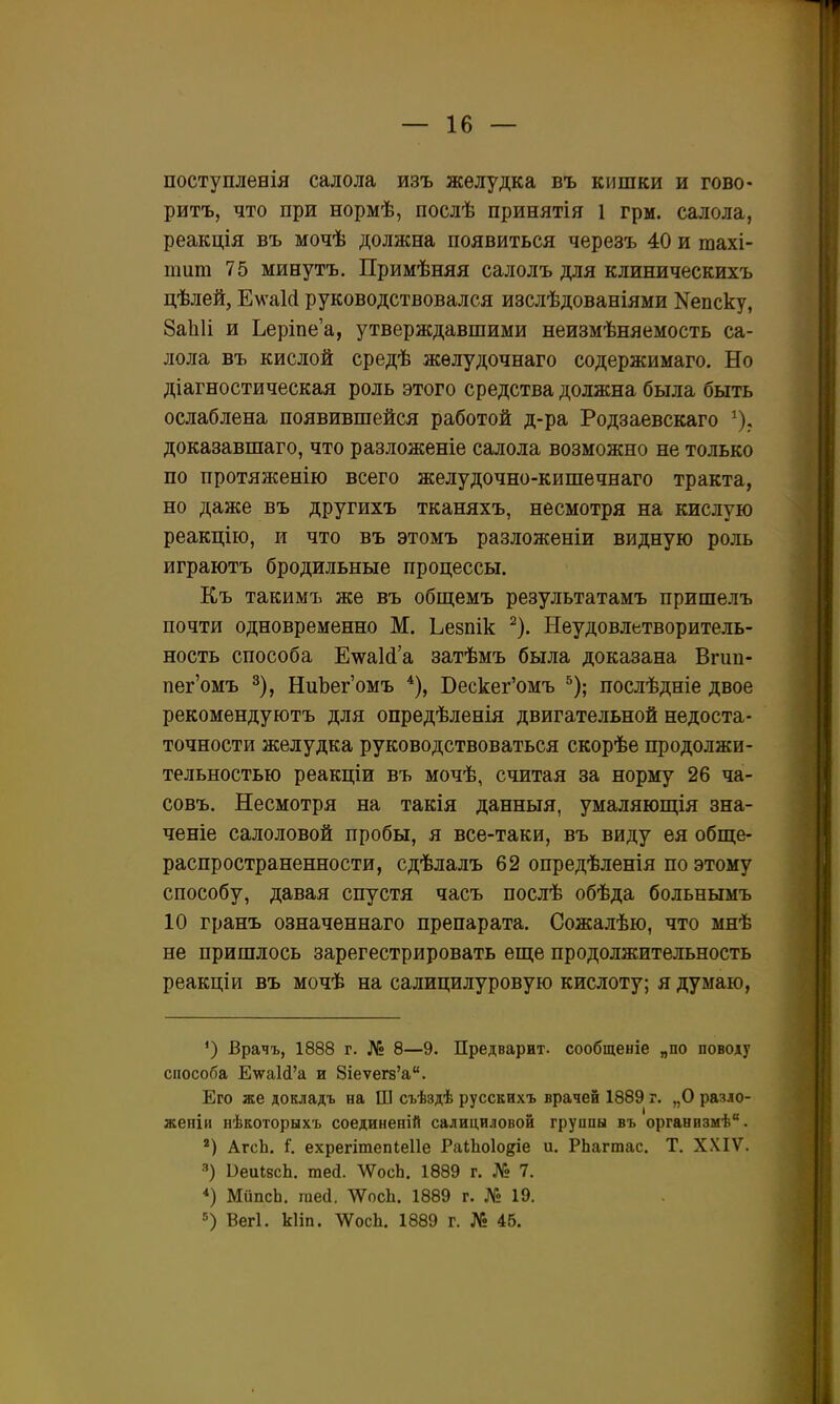 поступленія салола изъ желудка въ кишки и гово- ритъ, что при нормѣ, послѣ принятія 1 грм. салола, реакція въ мочѣ должна появиться черезъ 40 и шахі- пшт 75 минутъ. Примѣняя салолъ для клиническихъ цѣлей, Ем-аИ руководствовался изслѣдованіями Кепску, 8а1і1і и Ьерше'а, утверждавшими неизмѣняемость са- лола въ кислой средѣ жѳлудочнаго содержимаго. Но діагностическая роль этого средства должна была быть ослаблена появившейся работой д-ра Родзаевскаго ^), доказавшаго, что разложеніе салола возможно не только по протяженію всего желудочно-кишечнаго тракта, но даже въ другихъ тканяхъ, несмотря на кислую реакцію, и что въ этомъ разложеніи видную роль играютъ бродильные процессы. Къ такимъ же въ обш;емъ результатамъ пришелъ почти одновременно М. Ьезпік ^). Неудовлетворитель- ность способа ЕкуаИ'а затѣмъ была доказана Вгип- пег'омъ 3), НиЪег'омъ *), Бескег'омъ ^); послѣдніе двое рекомендуютъ для опредѣленія двигательной недоста- точности желудка руководствоваться скорѣе продолжи- тельностью реакціи въ мочѣ, считая за норму 26 ча- совъ. Несмотря на такія данныя, умаляюп];ія зна- ченіе салоловой пробы, я все-таки, въ виду ея обще- распространенности, сдѣлалъ 62 опредѣленія по этому способу, давая спустя часъ послѣ обѣда больнымъ 10 гранъ означеннаго препарата. Сожалѣю, что мнѣ не пришлось зарегестрировать еще продолжительность реакціи въ мочѣ на салицилуровую кислоту; я думаю. *) Врачъ, 1888 г. № 8—9. Предварит, сообщеніе „по поводу способа Е^аШ'а и 8іеѵег8'а. Его же докладъ на Ш съѣздѣ русскихъ врачей 1889 г, „О разло- жеиін нѣкоторыхъ соединеній салициловой груипы въ организмѣ. *) АгсЬ. 1. ехрегітепіеііе РаіЬоІо^іе и. РЬагшас. Т. XXIV. ■■') ОеиІйсЬ. тей. тсЬ. 1889 г. № 7. *) МйпсЬ. гаей. ѴѴосЬ. 1889 г. № 19. =5) Вегі. кііп. тсЬ. 1889 г. № 46.