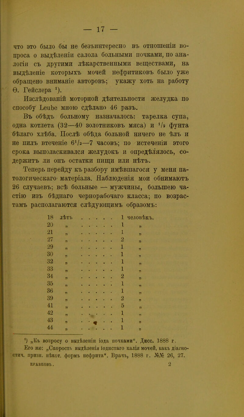 что это было бы не безъинтересно въ отношеніи во- проса о выдѣленіи салола больными почками, по ана- логіи съ другими лѣкарственными веществами, на выдѣленіе которыхъ мочей нефритиковъ было уже обращено вниманіе авторовъ; укажу хоть на работу Ѳ. Гейслера Изслѣдованій моторной дѣятельности желудка по способу ЬеііЬе мною сдѣлано 46 разъ. Въ обѣдъ больному назначалось: тарелка супа, одна котлета (32—40 золотниковъ мяса) и Ѵз фунта бѣлаго хлѣба. Послѣ обѣда больной ничего не ѣлъ и не пилъ втеченіе бѴз—7 часовъ; по истеченіи этого срока выполаскивался желудокъ и опредѣлялось, со- держитъ ли онъ остатки пищи или нѣтъ. Теперь перейду къ разбору имѣвшагося у меня па- тол огическаго матеріала. Наблюденія мои обнимаютъ 26 случаевъ; всѣ больные — мужчины, большею ча- стію изъ бѣднаго чернорабочаго класса; по возрас- тамъ располагаются слѣдующимъ образомъ: 18 лѣтъ 1 человѣкъ. 20 „ 1 21 „ 1 27 „ 2 29 „ 1 30 „ 1 и 11 32 „ 1 33 „ ..... 1 34 2 35 „ ..... 1 36 „ 1 „ 39 п 2 „ 41 „ 5 42 „ ...... 1 43 ц . . ^ . . 1 „ 44 п 1 я „Къ вопросу о выдѣленіи іода почками. Дисс. 1888 г. Его же: „Скорость выдѣленія іодистаго калія мочей, какъ діагно- стич. призы, иѣкот. формъ нефрита. Врачъ, 1888 г. №№ 26, 27. КРАВКОВЪ. 2
