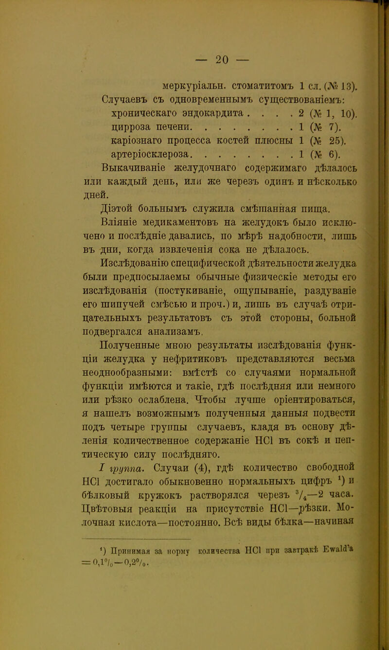 меркуріальн. стоматитомъ Ісл. (№13). Случаевъ съ одновременнымъ существованіемъ: хроническаго эндокардита. . . , 2 (Л^ 1, Ю). цирроза печени 1 (№ 7). каріознаго процесса костей плюсны 1 (№ 25). артеріосклероза 1 (Л? 6). Выкачиваніе желудочнаго содержимаго дѣлалось или каждый день, или же черезъ одпнъ и нѣсколько дней. Діэтой больнымъ служила смѣгаанная пища. Вліяніе медикаментовъ на желудокъ было исклю- чено и послѣдніе давались, по мѣрѣ надобности, лишь въ дни, когда извлеченія сока не дѣлалось. Изслѣдованію специфической дѣятельности желудка были предпосылаемы обычные физическіе методы его изслѣдованія (постукиваніе, ощупываніе, раздуваніе его шипучей смѣсью и проч.) и, лишь въ случаѣ отри- цательныхъ результатовъ съ этой стороны, больной подвергался анализамъ, Полученные мною результаты изслѣдованія функ- ціи желудка у нефритиковъ представляются весьма неоднообразными: вмѣстѣ со случаями нормальной функціи имѣются и такіе, гдѣ послѣдняя или немного или рѣзко ослаблена. Чтобы лучше оріентироваться, я нашелъ возможнымъ полученныя данныя подвести подъ четыре группы случаевъ, кладя въ основу дѣ- ленія количественное содержаніе НС1 въ сокѣ и пеп- тическую силу послѣдняго. / группа. Случаи (4), гдѣ количество свободной НС1 достигало обыкновенно нормальныхъ цифръ *) п бѣлковый кружокъ растворялся черезъ Ѵ4—^ часа. Цвѣтовыя реакціи на присутствіе НС1—рѣзки. Мо- лочная кислота—постоянно. Всѣ виды бѣлка—начиная Принимая за норму количества НС1 при завтракѣ ЕшаЫ'а = 0,Р/о-0,20/0.
