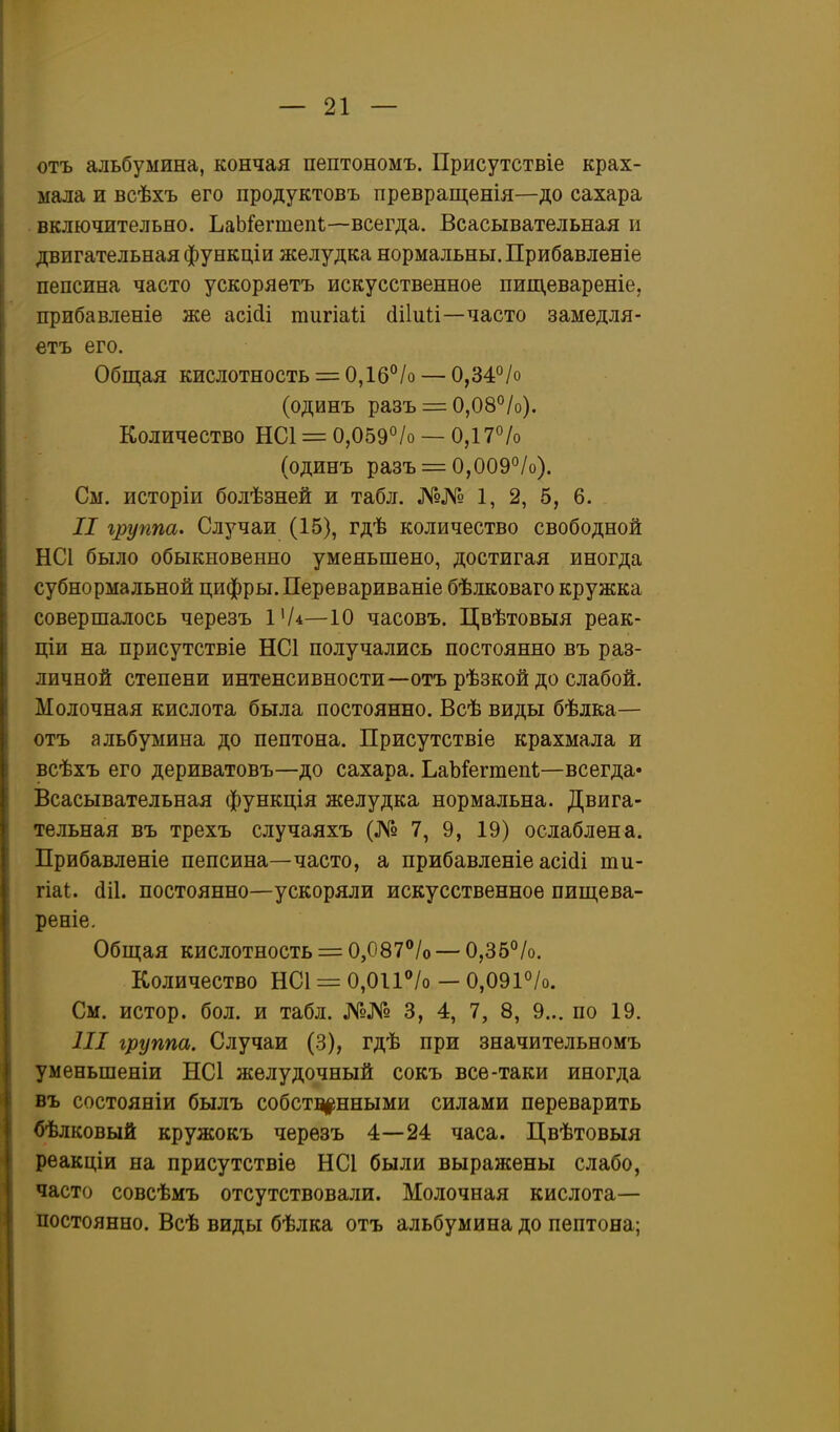 отъ альбумина, кончая пептономъ. Присутствіе крах- мала и всѣхъ его продуктовъ превращенія—до сахара включительно. ЬаЬ^егтепі—всегда. Всасывательная и двигательная функціи желудка нормальны. Прибавленіе пепсина часто ускоряетъ искусственное пищевареніе, прибавленіе же асійі тигіаіі (Іііии—часто замедля- етъ его. Общая кислотность = 0,16°/о — 0,34°/о (одинъ разъ = 0,08°/о). Количество НС1 = 0,059°/о — ОДТ^/о (одинъ разъ = 0,009°/о). См. исторіи болѣзней и табл. №№ 1, 2, 5, 6. II группа. Случаи (15), гдѣ количество свободной НСІ было обыкновенно уменьшено, достигая иногда субнормальной цифры. Перевариваніе бѣлковаго кружка совершалось черезъ ѵи—10 часовъ. Цвѣтовыя реак- ціи на присутствіе НС1 получались постоянно въ раз- личной степени интенсивности—отъ рѣзкой до слабой. Молочная кислота была постоянно. Всѣ виды бѣлка— отъ альбумина до пептона. Присутствіе крахмала и всѣхъ его дериватовъ—до сахара. ЬаЪГегшепІ:—всегда- Всасывательная функція желудка нормальна. Двига- тельная въ трехъ случаяхъ (№ 7, 9, 19) ослаблена. Прибавленіе пепсина—часто, а прибавленіе асісіі ти- гіаі;. (ІІІ. постоянно—ускоряли искусственное пиш,ева- реніе. Обш;ая кислотность = 0,087''/о — 0,35%. Количество НС1 = 0,011''/о — 0,091°/о. См. истор. бол. и табл. №№ 3, 4, 7, 8, 9... по 19. III группа. Случаи (3), гдѣ при значительномъ уменьшеніи НС1 желудочный сокъ все-таки иногда въ состояніи былъ собств|!нными силами переварить бѣлковый кружокъ черѳзъ 4—24 часа. Цвѣтовыя реакціи на присутствіе НС1 были выражены слабо, часто совсѣмъ отсутствовали. Молочная кислота- постоянно. Всѣ виды бѣлка отъ альбумина до пептона;
