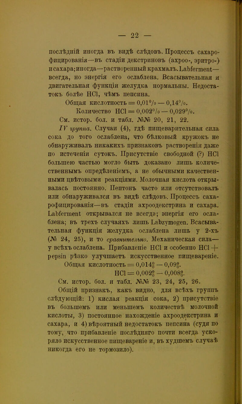 послѣдній иногда въ видѣ слѣдовъ. Процессъ сахаро- фицированія—въ стадіи декстриновъ (ахроо-, эритро-) и сахара; иногда—растворенный крахмалъ. ЬаЪ^ешепІ— всегда, но энергія его ослаблена. Всасывательная и двигательная функціи желудка нормальны. Недоста- токъ болѣе НС1, чѣмъ пепсина. Общая кислотность = 0,0і7о — 0,1470. Количество НС1 = 0,002°/о — 0,0297о. См. истор. бол. и табл. №№ 20, 21, 22. ІУ группа. Случаи (4), гдѣ пищеварительная сила сока до того ослаблена, что бѣлковый кружокъ не обнаруживалъ никакихъ признаковъ растворенія даже по истеченіи сутокъ. Присутствіе свободной (?) НС1 большею частью могло быть доказано лишь количе- ственнымъ опредѣленіемъ, а не обычными качествен- ными цвѣтовымн реакціями. Молочная кислота откры- валась постоянно. Пептонъ часто или отсутствовалъ или обнаруживался въ видѣ слѣдовъ. Процессъ саха- рофицированія—въ стадіи ахроодекстрина и сахара. ЬаЫРегшепі открывался не всегда; энергія его осла- блена; въ трехъ случаяхъ лишь ЬаЪгуто^еп. Всасыва- тельная функція желудка ослаблена лишь у 2-хъ (№ 24, 25), и то сравнительно. Механическая сила— у всѣхъ ослаблена. Прибавленіе НС1 и особенно НС1 + рерзіп рѣзко улучшаетъ искусственное пищевареніе. Общая кислотность = 0,014^ —0,09^. НС1 = 0,002^-0,0085 См. истор. бол. и табл. №№ 23, 24, 25, 26. Общій признакъ, какъ видно, для всѣхъ группъ слѣдующій: 1) кислая реакція сока, 2) присутствіе въ большемъ или меньшемъ количествѣ молочной кислоты, 3) постоянное нахожденіе ахроодекстрина и сахара, и 4) вѣроятный недостатокъ пепсина (судя по тому, что прибавленіе послѣдняго почти всегда уско- ряло искусственное пищевареніе и, въ худшемъ случаѣ никогда его не тормозило).