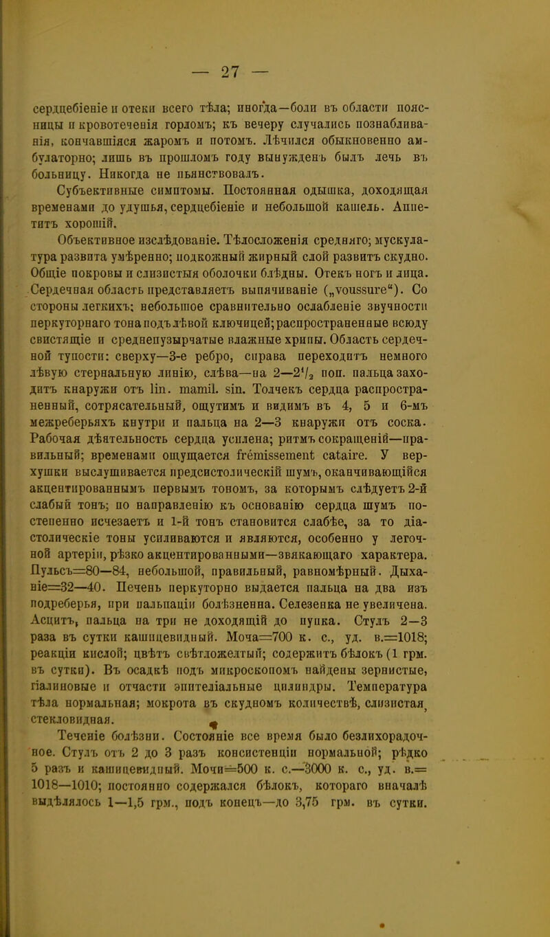 сердцебіееіе и отеки всего тѣла; пвогда—боли въ области пояс- ницы и кровотечевія горлоыъ; къ вечеру случались познаблива- нія, коечавшіяся жароыъ и иотомъ. Лѣчился обыкновенно ам- булаторно; лишь въ прошломъ году вынужденъ былъ лечь въ больницу. Никогда не пьянствовалъ. Субъективные симптомы. Постоянная одышка, доходящая временами до удушья, сердцебіеніе и небольшой кашель. Аппе- титъ хорошій. Объектовное изсдѣдованіе. ТѣлосложвБІя средняго; мускула- тура развита умѣренно; подкожный жирный слой развитъ скудно. Общіе покровы и слизистыя оболочки блѣдны. Отекъ ногъ и лица. Сердечная область представляетъ выпячиваніе („ѵоиззиге). Со стороны легкихъ; небольшое сравнительно ослабленіе звучности перкуторнаго тонаподълѣвой ключицей;распространенные всюду свистящіе и среднепузырчатые влажные хрипы. Область сердеч- ной тупости: сверху—3-е ребро, справа иереходитъ немного лѣвую стернальную лпнію, слѣва—на 2—2*/з поп. пальца захо- дитъ кнаружи отъ Ип. татіі. зіп. Толчекъ сердца распростра- ненный, сотрясательный, ощутимъ и видимъ въ 4, 5 и 6-мъ межреберьяхъ кнутри и пальца на 2—3 кнаружи отъ соска. Рабочая дѣятельность сердца усилена; ритмъ сокращеній—ира- вильный; временами ощущается ігётІ8зетепѣ саіаіге. У вер- хушки выслушивается предсистолическій шумъ, оканчивающійся акцеытированнымъ иервымъ топомъ, за которымъ слѣдуетъ2-й слабый тонъ; по направленію къ основанію сердца шумъ по- степенно исчезаетъ и 1-й тонъ становится слабѣе, за то діа- столическіе тоны усиливаются и являются, особенно у легоч- ной артеріи, рѣзко акцентированными—звякающаго характера. Пульсъ=80—84, небольшой, правильный, равномѣрный. Дыха- ніе=32—40. Печень перкуторно выдается пальца на два изъ подреберья, при иальиаціи болѣзненна. Селезенка не увеличена. Асцитъ, пальца па три не доходящій до пупка. Стулъ 2—3 раза въ сутки кашицевидный. Моча=700 к. с, уд. в.і=1018; реакціи кислой; цвѣтъ сііѣтложелтый; содержитъ бѣлокъ (1 грм. въ сутки). Въ осадкѣ подъ микроскопомъ найдены зернистые, гіалнновые и отчасти эпптеліальные цилиндры. Температура тѣла нормальная; мокрота въ скудномъ количествѣ, слизистая^ стекловидная. щ Теченіе болѣзни. Состояніе все время было безлихорадоч- ное. Стулъ отъ 2 до 3 разъ консистенціи нормальной; рѣдко 5 разъ к кашнцеетідпый. Мочи=500 к. с.—ЗООО к. с, уд. в.= 1018—1010; постоянно содержался бѣлокъ, котораго вначалѣ выдѣлялось 1—1,5 грм., подъ конецъ—до 3,75 грм. въ сутки.