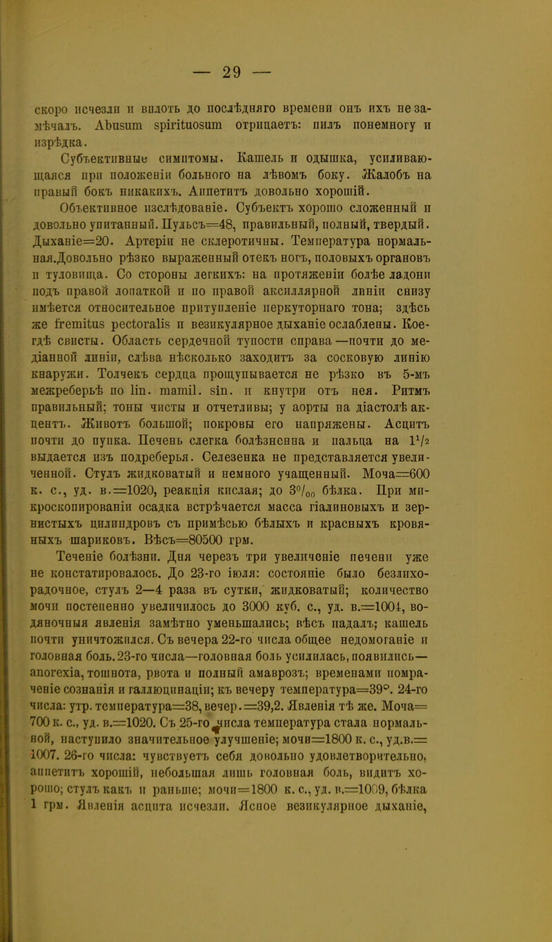 скоро исчезло и вплоть до посіѣдвяго вреыеви онъ ихъ неза- зіѣчалъ. АЪизиш зрігіііиозит отрицаетъ: пилъ понемногу и изрѣдка. Субъективные спмптомы. Кашель и одышка, усиливаю- шаяся прп положееіи больного на лѣвомъ боку. Жалобъ на правый бокъ нпкакпхъ. Аппетптъ довольно хорошій. Объективное пзслѣдовавіе. Субъектъ хорошо сложенный и довольно упитанный. Пульсъ=48, правильный, полный, твердый. Дыханіе=20. Артеріп не склеротичны. Температура нормаль- ная.Довольно рѣзко выраженный отекъ ногъ, половыхъ органовъ и туловппі.а. Со стороны легкихъ: на протяженіи болѣе ладони подъ правой лопаткой и по правой акснллярной линіи снизу пыѣется относительное притупленіе перкуторнаго тона; здѣсь же й-етНиз ресіогаііз п везикулярное дыханіеослаблены. Кое- гдѣ свисты. Область сердечной тупости справа—почти до ме- діанной лнніи, слѣва нѣсколько заходитъ за сосковую линію кнаружи. Толчекъ сердца прощупывается не рѣзко въ 5-мъ межреберьѣ по Іін. татіі. зіп. п внутри отъ нея. Ритмъ правильный; тоны чисты и отчетливы; у аорты на діастолѣ ак- центъ. Животъ большой; покровы его напряжены. Асцитъ почти до пупка. Печень слегка болѣзнснна и пальца на ІѴ2 выдается изъ подреберья. Селезенка не представляется увели- ченной. Стулъ жидковатый и немного учащенный. Моча=600 к. с, уд. в.=1020, реакція кислая; до 3°/оп бѣлка. При ми- кроскопированіи осадка встрѣчается масса гіалиновыхъ и зер- нистыхъ цилпндровъ съ примѣсью бѣлыхъ и красныхъ кровя- ныхъ шариковъ. Вѣсъ=80500 грм. Теченіе болѣзни. Дня черезъ три увеличеніе печени уже не констатировалось. До 23-го іюля: сосгояніе было безлпхо- радочное, стулъ 2—4 раза въ сутки, жидковатый; количество мочи постепенно увеличилось до 3000 куб. с, уд. в.=1004, во- дяночныя явленія замѣтно уменьшались; вѣсъ падалъ; кашель почти уничтожился. Съ вечера 22-го числа общее недомоганіе и головная боль.23-го числа—головная боль усилилась, появились— апогехіа, тошнота, рвота и полный амаврозъ; временами помра- чевіе сознанія и галлюцинацін; къ вечеру температура=39°. 24-го числа: утр.температура=38,вечер. =39,2. Явленія тѣ же. Моча= 700 к. с, уд. в.=1020. Съ 25-го^исла температура стала нормаль- вой, наступило значительное улучшеніе; мочи=:1800 к. с, уд.в.= 1007. 26-го числа: чувствуетъ себя довольно удовлетворительно, аппетитъ хорошій, небольшая лишь головная боль, видптъ хо- рошо; стулъ какъ и раньше; мочи=1800 к. с, уд. в.=:1009, бѣлка 1 грм. Лвленія асцита исчезли. Ясное везикулярное дыханіе,