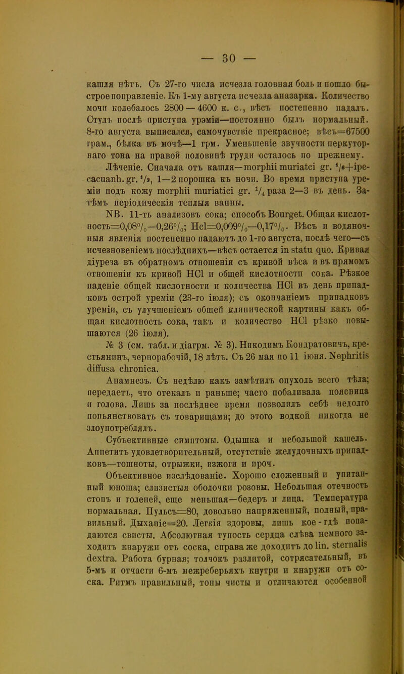 кашля бѢтъ. Съ 27-го числа исчезла головная боль и пошло бы- строе поііравленіе. Къ 1-му августа исчезла аназарка. Количество мочи колебалось 2800 — 4600 к. с, нѣсъ постепенно падаль. Стулъ послѣ приступа урэміа—постоянно былъ нормальный. 8-го августа выписался, самочувствіе прекрасное; вѣсъ=67500 грам., бѣлка въ ыочѣ—1 грм. Уменьшеніе звучности перкутор- наго тона на правой половинѣ груди осталось по прежнему. Лѣченіе. Сначала отъ кашля—гаогрМі тигіаісі §г. */в+іре- сасиапЬ. §г. Ѵ», 1—2 порошка къ ночи. Во время приступа уре- міи подъ кожу тогрЬіі тигіаіісі ^г. раза 2—3 въ день. За- тѣмъ періодическія теплыя ванны. N8. 11-ть анализовъ сока; способъ Воиг^е!. Общая кпслот- пость=0,087о—0,26о/о; Нс1=0,009°/о—0,17°/о. Вѣсъ в водяноч- выя явленія постепенно падаютъ до 1-го августа, послѣ чего—съ исчезновеніемъ иослѣднихъ—вѣсъ остается іп віаіи дно. Кривая діуреза въ обратномъ отпошеніи съ кривой вѣса и въ прямомъ отношеніи къ кривой НС1 и общей кислотности сока. Рѣзкое паденіе общей кислотности и количества НС1 въ день прппад- ковъ острой уреміи (23-го іюля); съ окончаніемъ ирвпадковъ уреміи, съ улучшевіемъ общеГі клинической картины какъ об- щая кислотность сока, такъ и количество НС1 рѣзко повы- шаются (26 іюля), № 3 (см. табл. и діагрм. № 3). Никодиыъ Кондратовичъ, кре- стьянпнъ, чернорабочій, 18 лѣтъ. Съ 26 мая по 11 іюня. КеркгШб йійРиза сЬгопіса. Анамнезъ. Съ недѣлю какъ замѣтилъ опухоль всего тѣла; передаетъ, что отекалъ и раньше; часто побаливала поясница и голова. Лишь за послѣднее время позволплъ себѣ недолго попьянствовать съ товарищами; до этого водкой никогда не злоупотреблялъ. Субъективные симптомы. Одышка и небольшой кашель. Аппетитъ удовлетворительный, отсутствіе желудочныхъ припад- ковъ—тошноты, отрыжки, изжоги и проч. Объективное изслѣдованіе. Хорошо сложенпый и упитан- ный юноша; слизистыя оболочки розовы. Небольшая отечность стопъ и голеней, еще меньшая—бедеръ и лица. Температура нормальная. Пульсъ=80, довольно напряженный, полный, пра- вильный. Дыханіе=20. Легкія здоровы, лпіпь кое-гдѣ попа- даются свисты. Абсолютная тупость сердца слѣвй немного за- ходить кнаружи отъ соска, справа же доходитъ до Ііп. зіегиаііз дехіга. Работа бурная; толчокъ разлитой, сотрясательный, въ 5-мъ и отчасти 6-мъ межреберьяхъ кнутрп и кнаружи отъ со- ска. Ритмъ правильный, тоны чисты п отличаются особенной