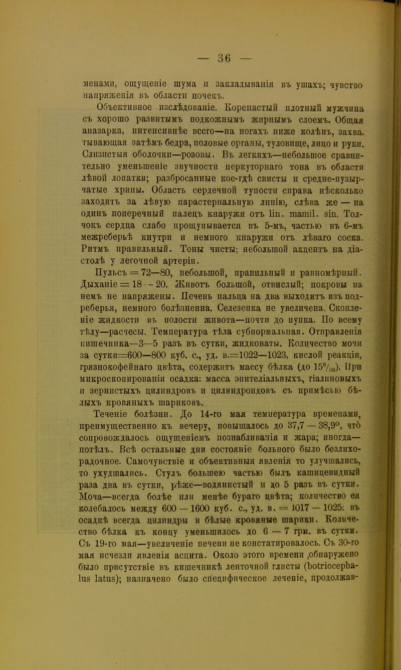 менами, ощущеиіе шума и закладываііія въ ушахъ; чувства ыапряжевія въ области почекъ. Объективное изслѣдоваеіе. Коренастый плотный мужчина съ хорошо развитымъ подкожнымъ жирнымъ слоемъ. Общая аназарка, интенсивнѣе всего—на ногахъ ниже колѣнъ, захва. тывающая затѣмъ бедра, половые органы, туловище, лицо и руки. Слпзпстыя оболочки—розовы. Въ легкихъ—небольшое сравни- тельно уменьшеніе звучности перкуторнаго тона въ области лѣвой лопатки; разбросанные кое-гдѣ свисты и средне-пузыр- чатые хрипы. Область сердечной тупости справа нѣсколько заходитъ за лѣвую парастернальную линію, слѣва же — на одинъ поперечный паледъ кнаружи отъ Ііп. татіі. 8іп. Тол- чокъ сердца слабо прощупывается въ 5-мъ, частью въ 6-мъ межреберьѣ кнутри и немного кнаружи отъ лѣваго соска. Ритмъ правильный. Тоны чисты; небольшой акдентъ на діа- столѣ у легочной артеріи. Пульсъ = 72—80, небольшой, правильный п равномѣрный. Дыханіе = 18 - - 20. Животъ большой, отвислый; покровы на немъ не напряжены. Печень пальца на два выходитъ изъ под- реберья, немного болѣзненна. Селезенка не увеличена. Скопле- ніе жидкости въ полости жпвота—почти до пупка. По всему тѣлу—расчесы. Температура тѣла субнормальная. Отправленія кишечника—3—5 разъ въ сутки, жидковаты. Количество мочи за сутки=:600—800 куб. с, уд. в.=1022—1023, кислой реакцін, грязнокофейнаго цвѣта, содержитъ массу бѣлка (до 157оо)' ыпкроскопированіи осадка: масса эпителіальвыхъ, гіалиновыхъ и зернистыхъ цилиндровъ и цилиндроидовъ съ прпмѣсью бѣ- лыхъ кровяныхъ шариковъ. Теченіе болѣзни. До 14-го мая температура временами, преимущественно къ вечеру, повышалось до 37,7 — 38,9^, чт5 сопровождалось ощущеніемъ познабливанія и жара; иногда— потѣлъ. Всѣ остальные дни состояніе больного было безлихо- радочное. Самочувствіе и объективныя явленія то улучшались, то ухудшались. Стулъ большею частью былъ кашицевидный раза два въ сутки, рѣже—водянистый п до 5 разъ въ сутки. Моча—всегда болѣе или менѣе бураго цвѣта; количество ѳя колебалось между 600 — 1600 куб. с, уд. в. = 1017 — 1025: въ осадкѣ всегда цилиндры и бѣлые кровяные шарики. Количе- ство бѣлка къ концу уменьшилось до б — 7 гры. въ сутки. Съ 19-го мая—увеличеніе печени не констатировалось, Съ 30-го мая исчезли явленія асцита. Около этого времени .обнаружено было присутствіе въ кишечнпкѣ ленточной глисты (ЬоігіосерЬа- Іиз Іаіиз); назначено было специфическое леченіс, продолжав-