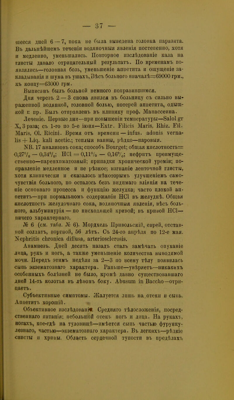 іиееся дней 6 — 7, пока не была выведена головка паразита. Въ дальнѣйшеыъ теченіи водяеочныя явлевія постепенно, хотя п медленно, уменьшались. Повторное пзслѣдованіе кала на глисты давало отрицательный результатъ. По временамъ по- являлись—головная боль, уыеньшеніе аппетита и ощущепіѳ за- кладыванія и шума въ ушахъ.Вѣсъ больного вначалѣ—69000 грм., къ концу=63000 грм. Выписанъ былъ больной немного поправившимся. Дня черезъ 2 — 3 снова явился въ больницу съ сильно вы- раженной водянкой, головной болью, потерей аппетита, одыш- кой и пр. Былъ отправленъ въ клинику проф. Манассеина. Леченіе. Первые дни—при повышеніи температуры—8а1о1 §г X, Зраза; съ 1-го по 5-е іюня—Ехіг. Гііісіз Магіз, КЫ/. Еіі. Магіз, 01. Еісіпі. Время отъ времени — іпіиз. асіопіз ѵегпа- 1І8 + ^і^. каіі асеѣіс; теплыя ванны, рѣдко—паровыя. КВ. 17 анализовъ сока; способъ Воиг^еі; общая кислотность^ 0,277о — 0,347о; НС1 = 0,11°/о — 0Д67о; нефритъ преимуще- ственво—паренхиматозный; припадки хронической уреміи; по- правлепіе медленное и не рѣзкое; изгнаніе ленточной глисты, хотя клинически и сказалось нѣкоторымъ улучшеніемъ само- чувствія больного, по осталось безъ видимаго вліянія на тече- ніе осаовнаго процесса п функцію желудка; часто плохой ап- петнтъ—при оормальномъ содержаніп НС1 въ желудкѣ. Общая кислотность желудочнаго сока, водяночныя явленія, вѣсъ боль- ного, альбуыинурія — по нисходящей кривой; въ кривой НС1— ничего характернаго. № 6 (см. табл. № 6). Мордхель Привольскіи, еврей, отстав- пой солдатъ, иортпой, 56 лѣтъ. Съ 24-го апрѣля по 12-е мая. КерЬгіііз сЬгопіса сІіІТиза, агіѳгіозсіегозіз. Авамнезъ. Дней десять назадъ сталь замѣчать опуханіе лица, рукъ и ногъ, а также уменьшеніе количества выводимой мочи. Передъ этимъ недѣли за 2—3 по всему тѣду появилась сыпь экзематознаго характера. Раньше—увѣряетъ—никакихъ особенныхъ болѣзней не было, кромѣ давно существовавшаго дней 14-ть колотья въ лѣвомъ боку. АЪизит іп ВассЬо—отри- цаетъ. Субъективные симптомы. ЛСалуется лишь на^отеки и сыпь. Аппетйтъ хорошій. Объективное пзслѣдованЛ Средняго тѣлосложенія, посред- ственнаго питапія; небольшой отекъ ногъ и лица. На рукахт., ногахъ, кое-гдѣ на туловищѣ—пмѣется сыпь частью фурунку- лезнаго, частью—экзематознаго характера. Въ легкихъ—рѣдкіе свисты и хрипы. Область сердечной тупости въ предѣлахъ