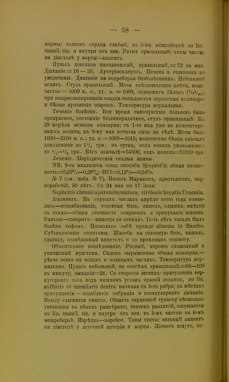 нормы; толчоііъ сердца слабыгг, вь 5-мъ лежреберьѣ по Ііп. татіі. 8І11. и кнутри отъ нея. Рптмъ правнльпыП; топы чисты, на діастолѣ у аорты—акцентъ. Пульсъ довольно паполнееный, правильный, = 72 въ мип. Дыханіе = 1б—20. Артеріосклерозъ. Печень и селезенка не увеличены. Давленіе на подреберья безболѣзпенно. Ыебольиіоіі асцитъ, Стулъ правильный. Моча свѣтложелтаго цвѣта, коли- чество =1000 к. с, уд. в. =1009, содержитъ бѣлокъ {^иѴоо)\ при микроскопированіи осадка попадаются зернистые цилнндрі.і и бѣлые кровяные шарики. Теынература нормальная. Теченіе болѣзни. Все время саыочувствіе больного было прекрасное, состояніе безлихорадочное, стулъ правильный. Кі. 29 апрѣля исчезла апазарка; съ 1-го мая уже не констатиро- валось асцита; къ 6-му мая исчезла сыпь на тѣлѣ. Мочи было 1000—2100 к. с; уд. в. =1009—1015; количество бѣлка вначалі. доходившее до ІѴз грм. въ сутки, подъ конецъ уыевьшилосі. до Ѵ4—Ѵг грм. Вѣсъ впачалѣ=54500, подъ конецъ=51500 грм. Леченіе. ІІеріодическія теплыя ванпы. N6. 9-ть анализоьъ сока; сиособъ 8іодш5І;'а; общая кпслог- ность=0,23°/о—0,28''/о; НС1=0,127о—0,147°. Л*;; 7 (см. табл. № 7). Павелъ Маракпнъ, крестьянинъ, чер- норабочій, 50 лѣтъ. Съ 24 мая по 17 іюля. КерЬгігіз сЬгопісарагепсЬутаіоза; сіггЬозіз ЬераІіз.ІІгаетіа. Анамнезъ. Въ первыхъ числахъ апрѣля этого года появи- лись—познабливаніе, головная боль, кашель, одышка, вмѣстѣ съ этимъ—общая отечность покрововъ п припуханіе живота. Раньше—говоритъ—никогда не отекалъ. 15-ть лѣтъ назадъ былъ болѣнъ тифомъ. Позволялъ себѣ прежде аЬизшп іп ВассЬо. Субъективные спмптомы. ЛКалоба на головную боль, кашель, одышку, ослабленный аппетитъ п по вреыенамъ тошноту. Объективное пзслѣдованіе. Рослый, хорошо сложенный и упитанный мужчпна. Сильно выраженная общая аназарка,— рѣзче всего на ногахъ и половыхъ частяхъ. Температура нор- мальная. Пульсъ небольшой, не совсѣмъ правпльнгай,=84—100 въ минуту; дыхапіе=24. Со стороны легкихъ: притупленіе пер- куторнаго тона подъ ппжнимъ углоыъ правой лопаткп, ио Ііп. ахіПагіз еѣ шатііагіз сіехіга начиная съ 5-го ребра; въ мѣстахъ прптупленія — ослаблепіе вибраціп п везикулярпаго дыханія. Всюду слышатся свисты. Область сердечной ту постиг нѣсколько увеличена въ обопхъ размѣрахъ; толчекъ разлитой, ощущается по 1ІП. татіі. зіп. и кнутри отъ нея, въ 5-мъ частью въ 6-мъ межреберьѣ. Изрѣдка—перебои. Топы чпсты; сильный акцептъ на діастолѣ у легочной артерін п аорты. Лгивотъ вздутъ, по-
