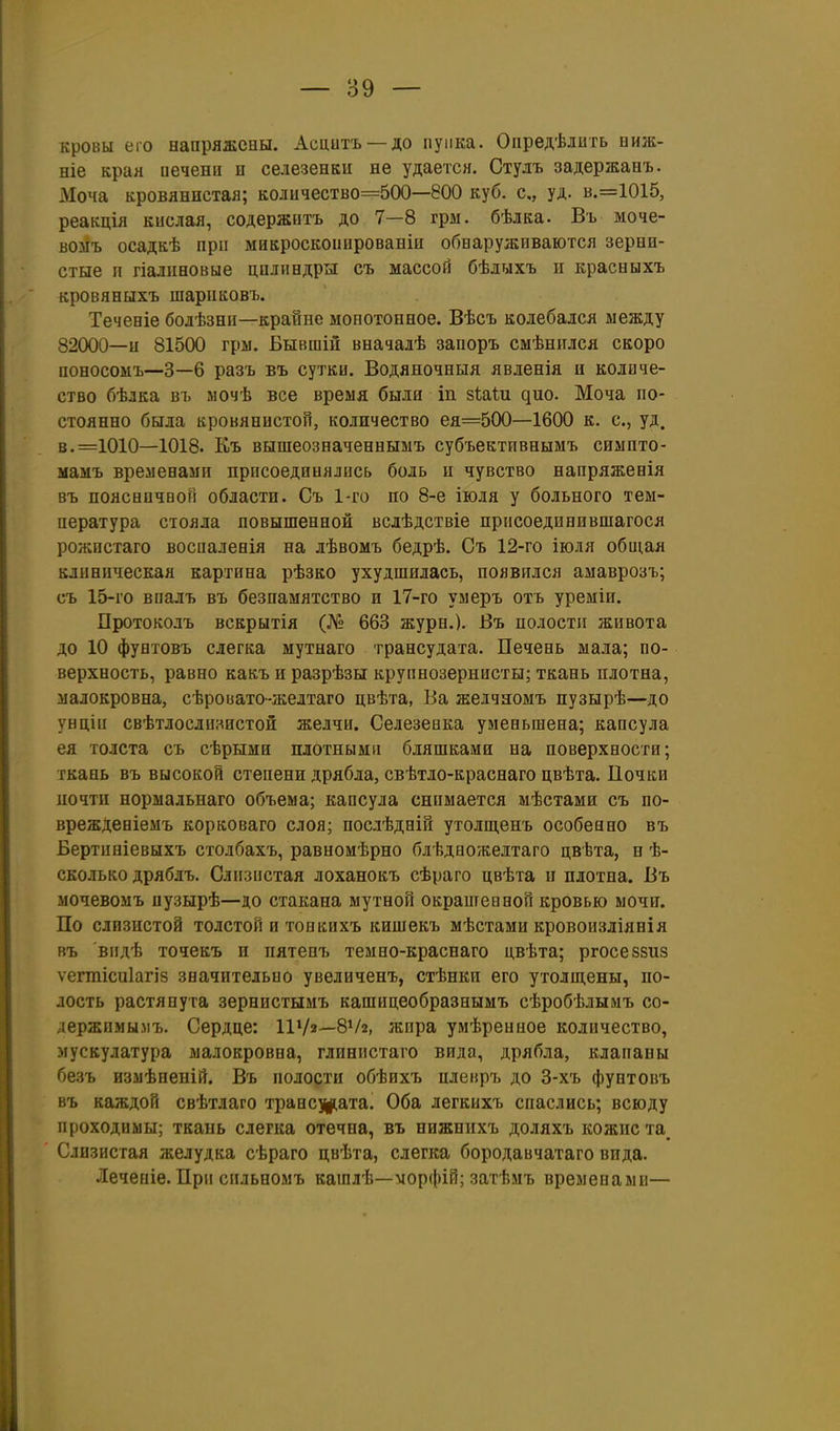 кровы его вапряжсны. Асцитъ —до пупка. Оііредѣлить ниж- ніе края иеченн п селезенки не удается. Студъ задержанъ. Моча кровлннстая; количество=500—800 куб. с, уд. в.=1015, реакція кислая, содержптъ до 7—8 гры. бѣлка. Въ моче- вомъ осадкѣ при микроскоііированіи обнаруживаются зерни- стые п гіалиновые цилиндры съ массой бѣлыхъ и красныхъ кровяныхъ шарикоБЪ. Теченіе бодѣзни—крайне монотонное. Вѣсъ колебался между 82000—и 81500 гры. Бывшіи вначалѣ заиоръ смѣнился скоро поносомъ—3—6 разъ въ сутки. Водяяочныя явленія и количе- ство бѣлка въ ыочѣ все время были іп зѣаШ дно. Моча по- стоянно была кровянистой, количество ея=500—1600 к. с, уд. в. =1010—1018. Къ вышеозначеннымъ субъективнымъ симпто- мамъ временами присоединялись боль и чувство напряженія въ поясничвоП области. Съ 1-го по 8-е іюля у больного тем- пература стояла повышенной всдѣдствіе присоединившагося рожистаго восиаленія на лѣвомъ бедрѣ. Съ 12-го іюля общая клиническая картина рѣзко ухудшилась, появился амаврозъ; съ 15-го впалъ въ безпамятство и 17-го умеръ отъ уреміи, Протоколъ вскрытія (№ 663 журн.). Въ полости живота до 10 фунговъ слегка мутнаго трансудата. Печень мала; по- верхность, равно какъ и разрѣзы крупнозернисты; ткань плотна, малокровна, сѣровато-желтаго цвѣта, Ва желчяомъ пузырѣ—до унціи свѣтлослш^истой желчи. Селезеака уменьшена; капсула ея толста съ сѣрыми плотными бляшками на поверхности; ткань въ высокой степени дрябла, свѣтло-краснаго цвѣта. Почки иочти нормальнаго объема; капсула снимается мѣстами съ по- врежденіеыъ корковаго слоя; послѣдній утолш.енъ особенно въ Бертиніевыхъ столбахъ, равномѣрно блѣдвожелтаго цвѣта, н ѣ- сколько дряблъ. Слизистая лоханокъ сѣраго цвѣта и плотна. Въ мочевоыъ пузырѣ—до стакана мутной окрашен ной кровью мочи. По слизистой толстой и тонкихъ кишекъ мѣстами кровоизліянія въ видѣ точекъ и пятеиъ темно-краснаго цвѣта; ргосезвиз ѵегтісиіагіз значительно увеличенъ, стѣнкн его утолщены, по- лость растянута зернистымъ кашнцеобразнымъ сѣробѣлымъ со- лержимы.мъ. Сердце: ІІѴа—8Ѵ2, жира умѣренное количество, мускулатура малокровна, глинистаго вида, дрябла, клапаны безъ измѣненій. Въ полости обѣихъ пленръ до 3-хъ фунтовъ въ каждой свѣтлаго транс^цата. Оба легкихъ спаслись; всюду проходимы; ткань слегка отечна, въ нижнихъ доляхъ кожнста^ Слизистая желудка сѣраго цвѣта, слегка бородавчатаго вида. Леченіе. При сильномъ кашлѣ—морфій; затѣмъ временами—