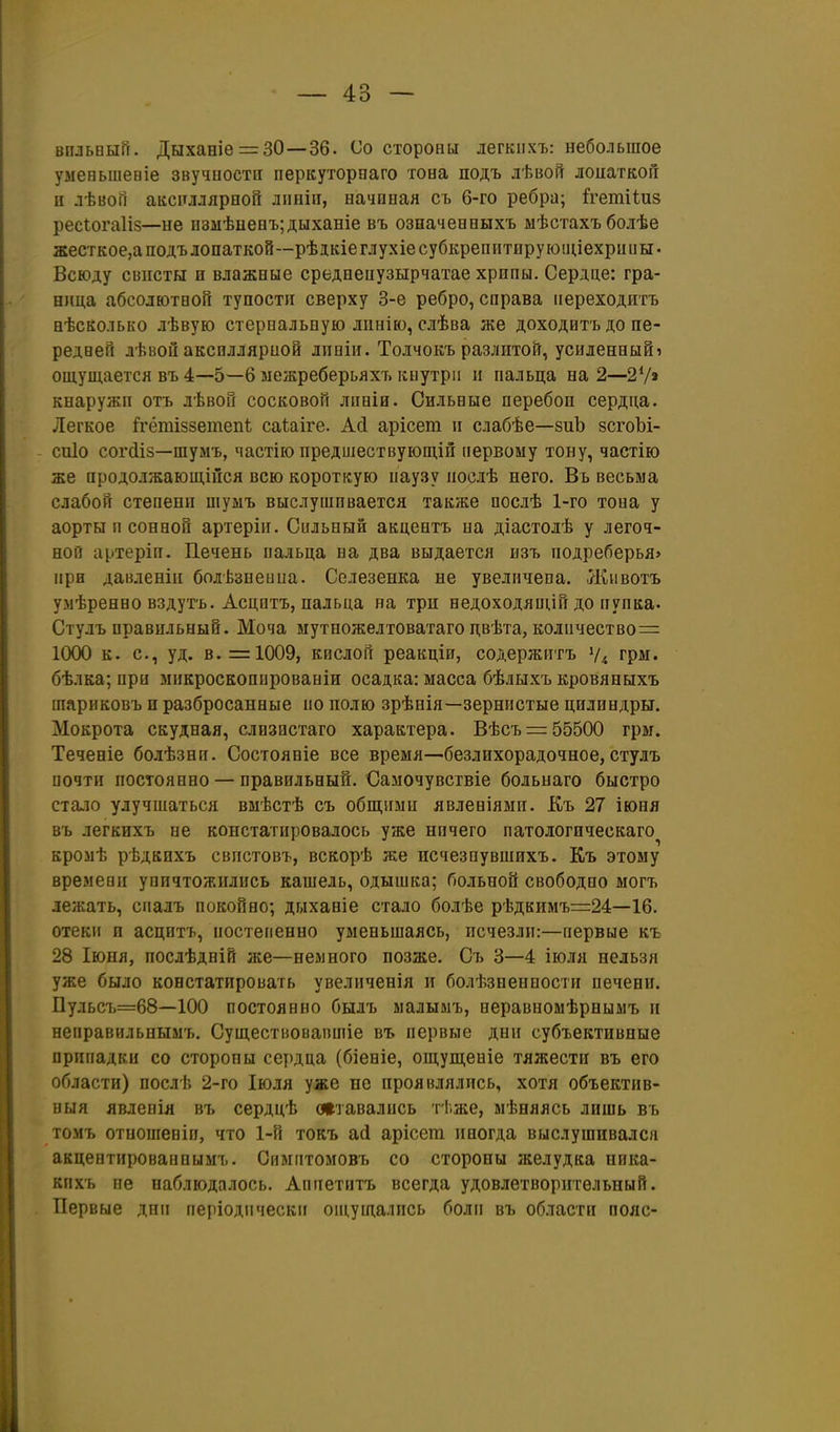 впльный, Дыханіе = 30—36. Со стороны легкііхъ: небольшое умееьшеніе звучиостн перкуторпаго тона подъ лѣвой лоиаткоГг п лѣвоГі аксплляроон лішіп, начиная съ 6-го ребра; й^етііиз ресіогаііз—не нзмѣценъ;дыханіе въ означенеыхъ мѣстахъ болѣе жесткое,а подъ лопаткой—рѣдкіеглухіесубкрепитируюпиехрниы. Всюду свпсты и влажные среднепузырчатае хрипы. Сердце: гра- ница абсолютной тупости сверху 3-е ребро, справа переходить нѣсколько лѣвую стерпальную лпнію, слѣва же доходитъ до пе- редней лѣвой аксплляриой лпніи. Толчокъ разлитой, усиленный» ощущается въ 4—5—6 межреберьяхъ кыутріі и пальца на 2—27» кнаружп отъ лѣвой сосковой лпвів. Сильные перебоп сердца. Легкое ітётіззетепі саѣаіге. Асі арісет и слабѣе—зиЪ зсгоЪі- сиіо согШз—шумъ, частію предшествующіп первому тону, частію же продолжающійся всю короткую паузу послѣ него. Въ весьма слабой степени шумъ выслушивается также послѣ 1-го тона у аорты п сонной артерін. Сильный акцентъ на діастодѣ у легоч- ной артеріп. Печень пальца на два выдается изъ подреберья» при давленіи болѣзнеина. Селезенка не увеличена. Л^ивотъ умѣренно вздутъ. Асцптъ, пальца на три недоходящій до пупка. Стулъ правильный. Моча мутножелтоватаго двѣта, количество^ 1000 к. с, уд. в. =1009, кислой реакціп, содержитъ Ѵ4 фм. бѣлка; при мпкроскопированіи осадка: масса бѣлыхъ кровяныхъ шариковъ и разбросанные по полю зрѣнія—зернистые цилиндры. Мокрота скудная, слизистаго характера. Вѣсъ=: 55500 грм. Теченіе болѣзнп. Состояніе все время—безлихорадочное,стулъ почти постоянно — правильный. Самочувствіе больнаго быстро стало улучшаться вмѣстѣ съ общими явленіями. Къ 27 іюня въ легкихъ не констатировалось уже нпчего патологическаго кромѣ рѣдкнхъ свпстовъ, вскорѣ же исчезпувшихъ. Къ этому времени уничтожились кашель, одышка; больной свободно могъ лежать, спалъ покойно; дыханіе стало болѣе рѣдкимъ=24—16. отеки и асцптъ, постепенно уменьшаясь, исчезли:—первые къ 28 Іюня, послѣдній же—немного позже. Съ 3—4 іюля нельзя уже было констатировать увелнченія и болѣзненности печени. Вульсъ=68—100 постоянно былъ малымъ, неравномѣрнымъ и неправильнымъ. Существовапшіе въ первые дни субъективные припадки со стороны сердца (біеніе, ощупі,еніе тяжести въ его области) послѣ 2-го Іюля уже не проявлялись, хотя объектив- выя явленія вт> сердцѣ лтавались тЬже, мѣняясь лишь въ томъ отнопіеніп, что 1-й токъ ай арісега иногда выслушивался акцептироваипымъ. Симптомовъ со стороны желудка ника- кихъ пе наблюдалось. Аппетитъ всегда удовлетворительный. Первые дни иеріодпчески ош,ущались боли въ области пояс-