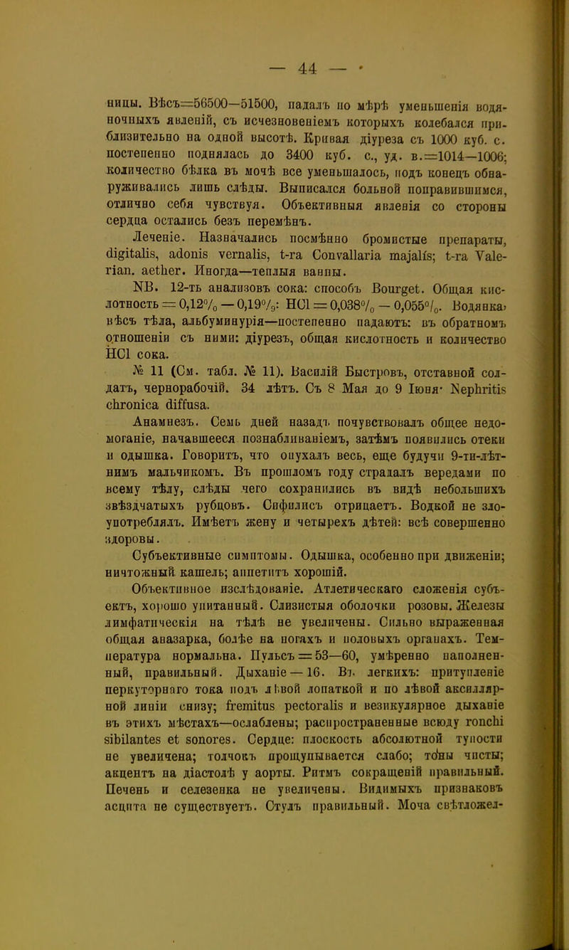 — 4:4: — ницы. Вѣсъ=56500—51500, падалъ по мѣрѣ уменьшепія водя- еочиыхъ явлепій, съ исчезеовеніемъ которыхъ колебался при- близительво на одной высотѣ. Кривая діуреза съ 1000 куб. с. постепепео поднялась до 3400 куб. с, уд. в. =1014—1006; количество бѣлка въ мочѣ все уменьшалось, гіодъ конецъ обна- руживались лишь слѣды. Выписался больной поправившимся, отлично себя чувствуя. Объектявныя явленія со стороны сердца остались безъ перемѣнъ. Леченіе. Назначались посмѣнно бромпстые препараты, (ІідіЫіз, а(іопІ8 ѵегпа1І8, І-га Сопѵаііагіа та^а1і8; і-га Ѵаіе- гіап. аеіЬег. Иногда—теплыя вавпы. КВ. 12-ть анализовъ сока: способъ Воиг^еі. Общая кис- лотность = 0,12Ѵо — 0,19%: НС1 = 0,038°/о - 0,055о/о. Водянка» вѣсъ тѣла, альбуминурія—постепенно падаютъ: въ обратномъ о.тношеніи съ ними: діурезъ, общая кислотность и количество НС1 сока. № 11 (См. табл. № 11). Василін Быстровъ, отставной сол- датъ, чернорабочіГі. 34 лѣтъ. Съ 8 Мая до 9 Іюпя- КерЬпйз сЬгопіса (ііГ^иза. Анамнезъ. Семь дней назадъ почувствовалъ общее недо- ыоганіе, начавшееся познабливаніеыъ, затѣмъ появились отеки и одышка. Говорнтъ, что оиухалъ весь, еще будучи 9-тн-лѣт- ниыъ мальчикомъ. Въ прошломъ году страдалъ вередами по всему тѣлу, слѣды чего сохранились въ видѣ небольшихъ звѣздчатыхъ рубцовъ. Сифилисъ отрицаетъ. Водкой не зло- употреблялъ. Имѣетъ жену и четырехъ дѣтен: всѣ совершенно :{Доровы. Субъективные симптомы. Одышка, особенно при движеніи; ничтожный кашель; аппетитъ хорошій. Объективное изслѣдоваиіе. Атлетическаго сложенія субъ- ектъ, хорошо упитанный. Слизистыя оболочки розовы. Железы лимфатическія на тѣлѣ не увеличены. Сильно выраженная общая авазарка, болѣе на ногахъ и половыхъ оргаиахъ. Тем- пература нормальна. ІІульсъ = 53—60, умѣренно иаполнен- ный, правильный. Дыхапіе —16. Ві. легкпхъ: притупленіе перкуторного тока подъ лі.вой лопаткой и по лѣвой аксилляр- ной линіи снизу; ігетііиз ресіогаііз и везикулярное дыханіе въ этихъ мѣстахъ—ослаблены; распространенные всюду гопсЫ зіЬіІапІез еі зопогез. Сердце: плоскость абсолютной тупости не увеличена; толчокъ прощупывается слабо; то'ны чисты; акцентъ на діастолѣ у аорты. Ритмъ сокращеній правильный. Печень и селезенка не увеличены. Вндимыхъ прнзнаковъ асцпта не существуетъ. Стулъ правильный. Моча свѣтложел-