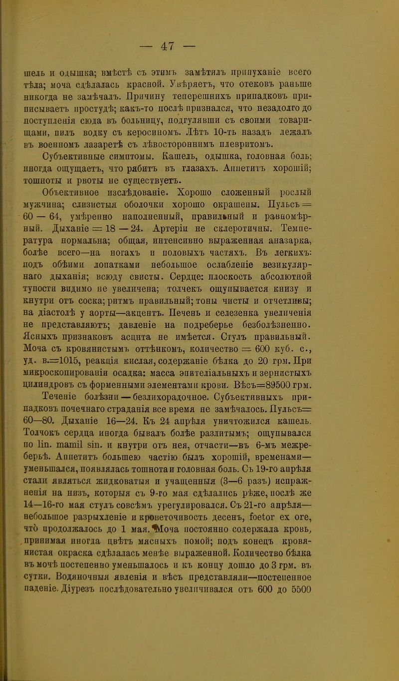 шель и одышка; вмѣстѣ съ этомъ замѣтилъ іірііііуханіе всего тѣла; моча сдѣлаіась красной. Уиѣряетъ, что отековъ раньше никогда не за:аѣчалъ. Лричину тепорешнихъ припадковъ оріі- пнсываетъ ііростудѣ; каісъ-то послѣ прпзнался, что незадолго до поступлеиія сюда въ больницу, подгулявши съ своими товари- щами, пидъ водку съ керосиномъ. Лѣтъ 10-ть назадъ лежалъ нъ военномъ лазаретѣ съ лѣвостороеннмъ плеврнтомъ. Субъективные симптомы. Кашель, одышка, головная боль; иногда ош,ущаетъ, что рябитъ въ глазахъ. Аииетитъ хорошіи; тошноты и рвоты не существуетъ. Объективное изслѣдованіе. Хорошо сложенный рослый мужчина; слпзистыя оболочки хорошо окрашеиы. Пульсъ = 60 — 64, умѣренно наполненный, правильный и раваомѣр- ный. Дыханіе = 18—24. Артеріи не склеротичны. Темпе- ратура нормальна; общая, интенсивно вы.раженная аназарка, болѣе всего—на ногахъ и половыхъ частяхъ. Въ легкихъ: подъ обѣими лопатками небольшое ослабленіе везикуляр- наго дыханія; всюду свисты. Сердце: плоскость абсолютной тупости видимо не увеличена; толчекъ ощупывается книзу и кнутри отъ соска; ритмъ правильный; тоны чисты и отчетливы; на діастолѣ у аорты—акцентъ. Печень и селезенка увеличенія не представляютъ; давленіе на подреберье безболѣзненно. Ясныхъ признаковъ асцита не нмѣется. Стулъ правильный. Моча съ кровянистымъ оттѣнкомъ, количество =• 600 куб. с, уд. в.=::1015, реакція кислая, содержаніе бѣлка до 20 гры. При микроскопированіи осадка: масса эпвтеліальныхъ и зернастыхъ цилиндровъ съ форменными элементами крови. Вѣсъ=89500 грм. Теченіе болѣзни — безлихорадочное. Субъективныхъ прн- падкозъ почечнаго страданія все время не замѣчалось. Пульсъ= 60—80. Дыханіе 16—24. К,ъ 24 апрѣля уничтожился кашель. Толчокъ сердца иногда бывалъ болѣе разлитымъ; ощупывался по Ип. татіі зіп. и кнутри отъ нея, отчасти—въ 6-мъ межре- берьѣ. Аппетитъ большею частію былъ хорошій, временами— уменьшался, появлялась тошнотаи головная боль. Съ 1Э-го апрѣля стали являться жидковатыя и учащенныя (3—6 разъ) исираж- непія на нпзъ, которыя съ 9-го мая сдѣлались рѣже, иослѣ же 14—16-го мая стулъ совсѣмъ урегулировался. Съ 21-го апрѣля— небольшое разрыхленіе п кроветочивость десенъ, Гоеіог ех оге, что продолжалось до 1 мая.^оча постоянно содержала кровь, принимая иногда цвѣтъ мясныхъ помой; подъ конецъ кровя- нистая окраска сдѣлалась менѣе выраженной. Количество бѣлка въ мочѣ постепенно уменьшалось и къ концу дошло до 3 грм. въ сутки. Водяночпыя явленія и вѣсъ представляли—постепенное паденіе. Діурезъ послѣдовательно увеличивался отъ 600 до 5500
