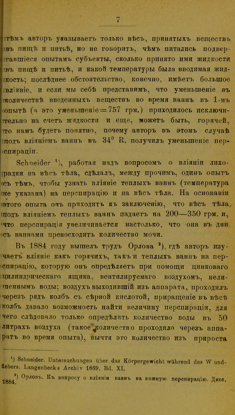 Іитѣмъ авторъ указываетъ только вѣсъ, принятыхъ веществъ ||шъ пищѣ и питьѣ, но не говорить, чѣмъ питались подвер- гавшиеся опытамъ субъекты, сколько принято ими жидкости івъ пищѣ и питьѣ, и какой температуры была вводимая жид- І!Кость; послѣднее обстоятельство, конечно, имѣетъ большое Іівліяніе, и если мы себѣ представимъ, что уменьшеніе въ пколичествѣ введенныхъ веществъ во время ваннъ въ 1-мъ [гопытѣ (а это уменыпеніе — 757 грм.) приходилось исключи- тельно на счетъ жидкости и еще, можетъ быть, горячей, то намъ будетъ понятно, почему авторъ въ этомъ случаѣ подъ вліяніемъ ваннъ въ 34° К. получилъ уменьшеніе пер- спираціи. 8сппеісіег *), работая надъ вопросомъ о вліяніи лихо- радки на вѣсъ тѣла, сдѣлалъ, между прочимъ, одинъ опытъ съ тѣмъ, чтобы узнать вліяніе теплыхъ ваннъ (температура не указана) на перспирацію и на вѣсъ тѣла. На основаніи этого опыта ояъ приходить къ заключенію, что вѣсъ тѣла, подъ вліяніемъ теплыхъ ваннъ падаетъ на 200—350 грм. и, ?что перспирація увеличивается настолько, что она въ дви <съ ваннами превосходить количество мочи. Въ 1884 году выгаелъ трудъ Орлова а), гдѣ авторъ изу- чаетъ вліяніе какъ горячихъ, такъи теплыхъ ваннъ на пер- спирацию, которую онъ опредѣляетъ при помощи цинковаго цилиндрическаго ящика, вентилируемаго воздухомъ, нели- тпеннымъ воды; воздухъ выходившій изъ аппарата, проходилъ черезъ рядъ колбъ съ сѣрвой кислотой, приращеніе въ вѣсѣ колбъ давало возможность найти величину перспираціи, для чего слѣдовало только опредѣлить количество воды въ 50 литрахъ воздуха (такое'^количество проходило черезъ аппа- ратъ во время опыта), вычтя это количество изъ прироста ') 8сЬпѳійѳг. 1Ывгзис1тп°;еп ііЬѳг дав Когрег^етсЫ ѵѵаЬгѳай сіѳз ѴѴ ипй- йеЬегз. ЬааеѳпЬѳскв АгсЬіѵ 1869. Вй. XI. 1884^ °'°Л0ВЪ- Къ В0ПР0СУ 0 вліяніи ваннъ на кожную пѳрспирацію. Дисс.