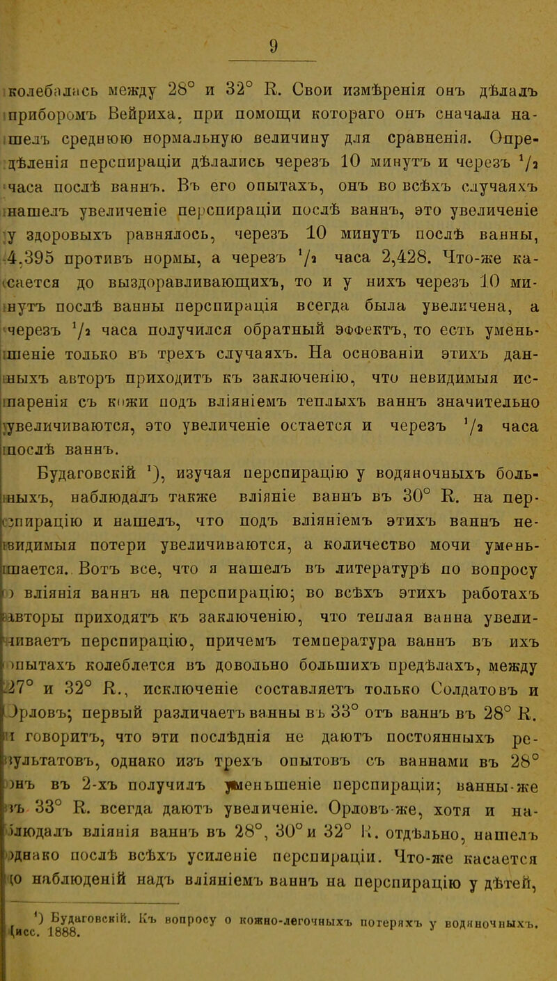 -колебалась между 28° и 32° К. Свои измѣренія онъ дѣлалъ шриборомъ Вейриха, при помощи котораго онъ сначала на- ішелъ среднюю нормальную величину для сравненія. Опре- дѣленія перспираціи дѣлались черезъ 10 минутъ и черезъ 7з 'часа послѣ ваннъ. Въ его опытахъ, онъ во всѣхъ случаяхъ шашелъ увеличеніе перспираціи послѣ ваннъ, это увеличеніе ;у здоровыхъ равнялось, черезъ 10 минутъ послѣ ванны, -4.395 противъ нормы, а черезъ !/а часа 2,428. Что-же ка- ісается до выздоравливающихъ, то и у нихъ черезъ 10 ми- шутъ послѣ ванны перспирація всегда была увеличена, а ^черезъ 72 часа получился обратный ЭФФектъ, то есть умень- шаете только въ трехъ случаяхъ. На основаніи этихъ дан- іныхъ авторъ приходитъ къ заключенію, что невидимыя ис- іпаренія съ кожи подъ вліяніемъ теплыхъ ваннъ значительно увеличиваются, это увеличеніе остается и черезъ 3/2 часа іпослѣ ваннъ. Будаговскій изучая перспирацію у водяночныхъ боль- шыхъ, наблюдалъ также вліяніе вавнъ въ 30° К. на пер- сзпирацію и нашелъ, что подъ вліяніемъ этихъ ваннъ не- нзидимыя потери увеличиваются, а количество мочи умень- шается. Вотъ все, что я нашелъ въ литературѣ по вопросу ю вліянія ваннъ на перспирацію; во всѣхъ этихъ работахъ &івторы приходятъ къ заключенію, что теплая ванна увели- чиваем перспирацію, причемъ температура ваннъ въ ихъ ■ шытахъ колеблется въ довольно большихъ предѣлахъ, между і.27° и 32° К., исключение составляетъ только Солдатовъ и ^[іловъ; первый различаетъ ванны въ 33° отъ ваннъ въ 28° К. И говоритъ, что эти послѣднія не даютъ постоянныхъ ре- пультатовъ, однако изъ трехъ опытовъ съ ваннами въ 28° онъ въ 2-хъ получи лъ уменыленіе перспираціи; ванны-же пъ 33° К. всегда даютъ увеличеніе. Орловъ-же, хотя и на- блюдалъ вліянія ваннъ въ 28°, 30°и 32° К. отдѣльно, нашелъ однако послѣ всѣхъ усиленіе перспираціи. Что-же касается ю наблюденій надъ вліяніемъ ваннъ на перспирацію у дѣтей, ') Будаговскій. Къ вопросу о кожно-легочныхъ потеряхъ ѵ воднночныхъ. (,исс. 1888. г '
