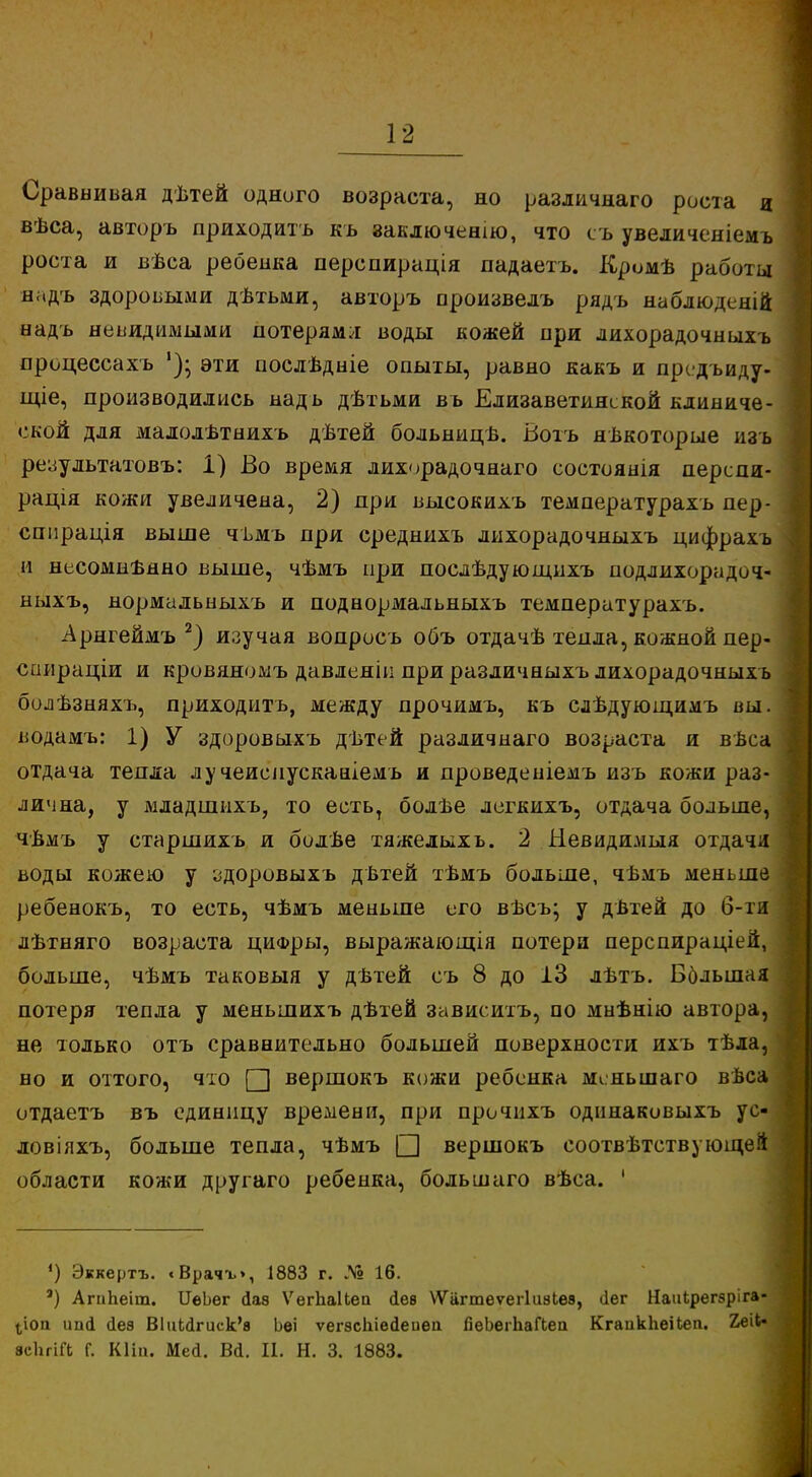 Сравнивая дѣтей одного возраста, но различна™ роста я вѣса, авторъ приходить къ заключению, что съ увеличеніемъ роста и вѣса ребенка перспирація падаетъ. Кромѣ работы надъ здоровыми дѣтьми, авторъ произвелъ рядъ наблюденій надъ невидимыми потерямл воды кожей при лихорадочныхъ процессахъ эти послѣдніе опыты, равно какъ и предъиду- щіе, производились надъ дѣтьми въ Елизаветинской клиниче- ской для малолътнихъ дѣтей больницѣ. Вотъ некоторые изь результатовъ: 1) Во время лихорадочнаго состоянія перспи- рація кожи увеличена, 2) при высокихъ температурахъ пер- сппрація выше чъмъ при среднихъ лихорадочныхъ цифрахъ и несомненно выше, чѣмъ при послѣдующихъ подлихорадоч- ыыхъ, нормальныхъ и поднормальныхъ температурахъ. Арнгеймъ 2) изучая вопросъ объ отдачѣ тепла, кожной пер- спираціи и кровяномъ давлеяіи при различныхъ лихорадочныхъ болѣзняхъ, приходить, между прочимъ, къ сдѣдующимъ вы. водамъ: 1) У здоровыхъ дѣтей различнаго возраста и вѣса отдача тепла лучеиепусканіемъ и проведеніемъ изъ кожи раз- лична, у младшихъ, то есть, болѣе легкихъ, отдача больше, чѣмъ у старшихъ и болѣе тяжелыхъ. 2 Невидимыя отдачи воды кожею у здоровыхъ дѣтей тѣмъ больше, чѣмъ меньше ребенокъ, то есть, чѣмъ меньше его вѣсъ; у дѣтей до б-ти лѣтняго возраста цифры, выражающія потери перспираціей, больше, чѣмъ таковыя у дѣтей съ 8 до 13 лѣтъ. Ббльшая потеря тепла у меньшихъ дѣтей зависитъ, по мнѣнію автора, не только отъ сравнительно большей поверхности ихъ тѣла, но и оттого, что □ вершокъ кожи ребенка мсньшаго вѣса отдаетъ въ единицу времени, при прочпхъ одинаковыхъ ус- ловіяхъ, больше тепла, чѣмъ □ вершокъ соответствующей области кожи другаго ребенка, большаго вѣса. ' ') Эккертъ. «Врачъ», 1883 г. № 16. ') АгнЬеіт. ІГѳЬег йав ѴѳгЬаІЬеа Дев ѴѴагтеѵеіТиаЬев, ііег НаиЬрегзріга- (,іоа ипй <іеэ В1иЬсІгиск'в Ьѳі ѵегзсіііеіепеп ЯеЬегЬаГЬеа КгаикЬеіЬеп. 2еіЬ« всЬгіГк Г. Кііп. Мей. Вй. II. Н. 3. 1883.