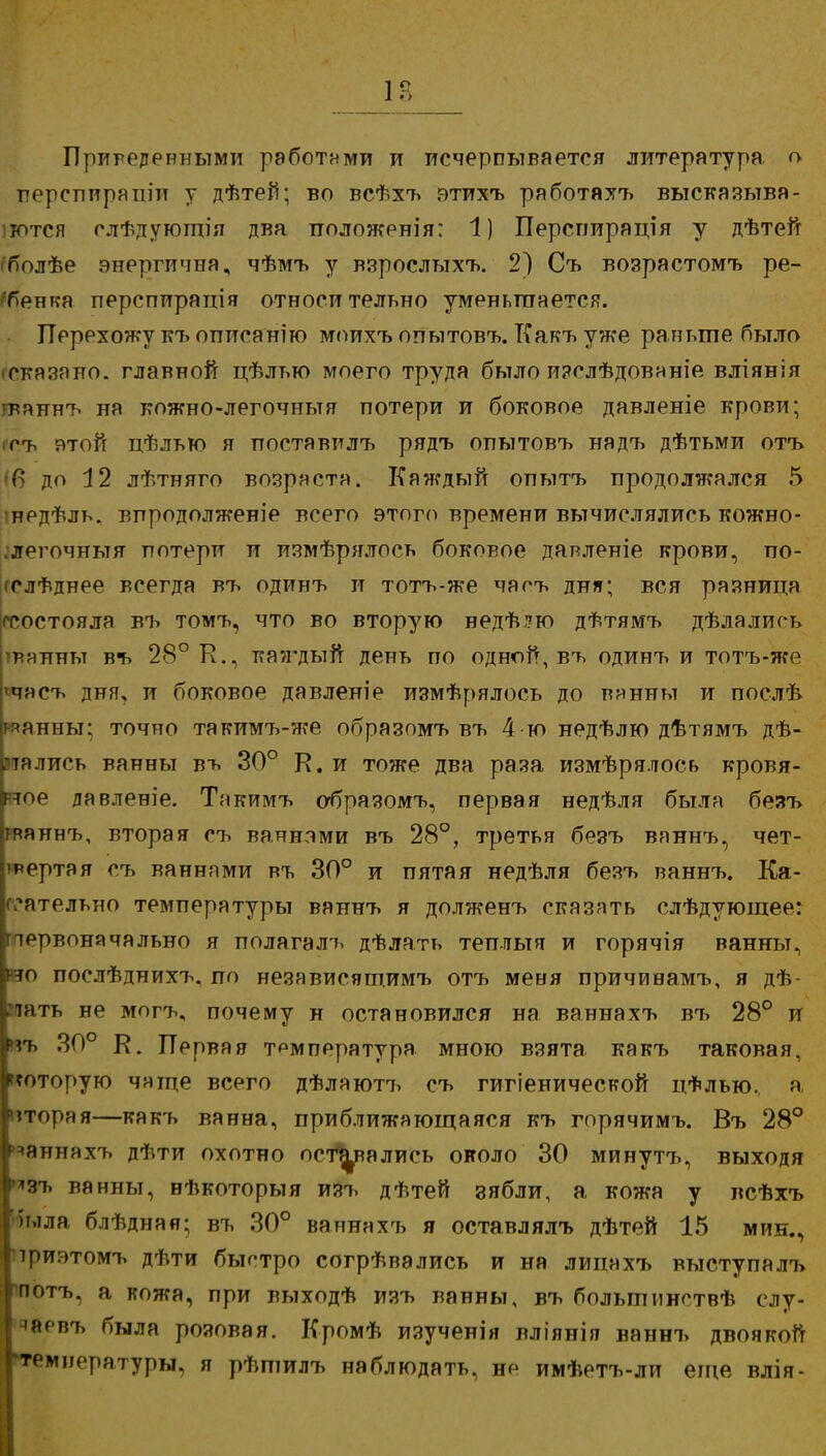 1Г> Приведенными работами и исчерпывается литература, о перспирапіи у дѣтей; во всѣхъ этихъ работяхъ высказыва- іются слѣдуютпія два положения: 1) Перспирація у дѣтей гболѣе энергична, чѣмъ у взрослътхъ. 2) Съ возрастомъ ре- гбенгса персппрація относительно уменьшается. Перехожу къ описанію моихъ опытовъ. Какъ уже раньте было -сказано, главной цѣлью моего труда было изелѣдованіе вліянія гвяннъ на кожно-легочньтя потери и боковое давленіе крови; гъ этой дѣлью я иоставилъ рядъ опытовъ надъ дѣтьми отъ 'в до 12 лѣтняго возраста. Каждый опытъ продолжался 5 'нрдѢль. впродолженіе всего этого времени вычислялись кожно- .легочныя потери и измѣрялось боковое давленіе крови, по- гслѣднее всегда въ одинъ и тотъ-же чаоъ дня; вся разница гсоетояла въ томъ, что во вторую ведѣ?ю дѣтямъ дѣлалиоь твянньт въ 28° К., каждый день по одной, въ одинъ и тотъ-же »часъ дня, и боковое давленіе измѣрялось до вянны и послѣ ряанны; точно такимъ-же образомъ въ 4 ю недѣлю дѣтямъ дѣ- втались ванны въ 30° К. и тоже два раза измѣрялось кровя- ное давленіе. Такимъ абразомъ, первая недѣля была безъ гваннъ, вторая съ ваннами въ 28°, третья безъ ваннъ, чет- тертая съ ваннами въ 30° и пятая недѣля безъ ваннъ. Ка- сательно температуры ваннъ я долженъ сказать слѣдуюшеег первоначально я полагалъ дѣлать теплыя и горячія ванны, но послѣднихъ. по независящимъ отъ меня причинамъ, я дѣ- ^ать не могъ, почему н остановился на ваннахъ въ 28° и нъ 30° К. Первая температура мною взята какъ таковая, которую чяще всего дѣлаютъ съ гигіенической цФлью.. а, вторая—какъ ванна, приближающаяся къ горячимъ. Въ 28° ваннахъ дѣти охотно оставались около 30 минутъ, выходя *зъ ванны, нѣкоторыя изъ дѣтей зябли, а кожа у всѣхъ н.іла блѣдная; въ 30° ваннахъ я оставлялъ дѣтей 15 мин., приэтомъ дѣти быстро согрѣвались и на лииахъ выступалъ потъ, а кожа, при выходѣ изъ ванны, въ больтмнствѣ слу- 'йсвъ была розовая. Кромѣ изученія вліянія ваннъ двоякой 'температуры, я рѣпіилъ наблюдать, не имѣетъ-ли еще влія-