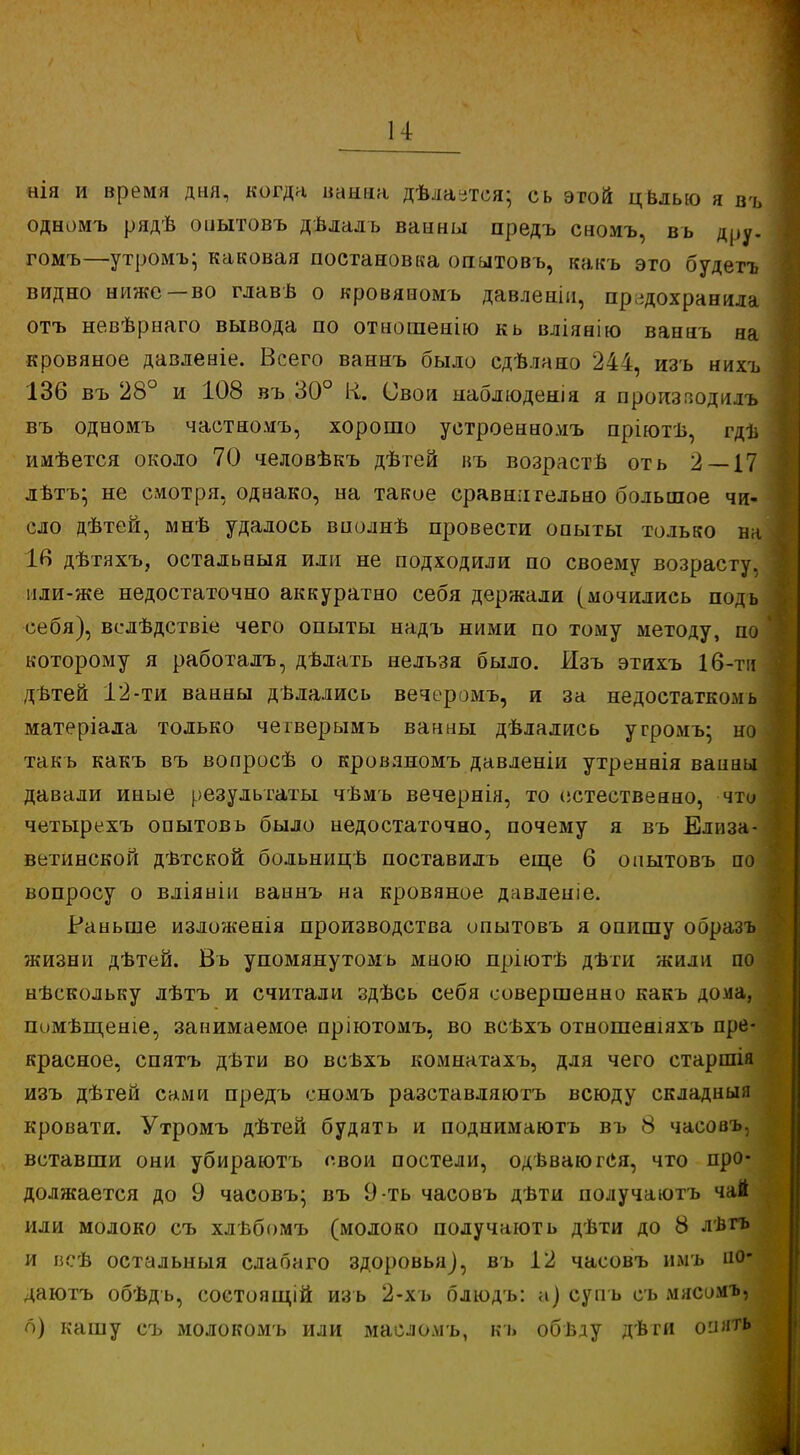 нія и время дня, когда ванна дѣла-тся; сь этой цвлью я въ одномъ рядѣ опытовъ дѣлалъ ванны предъ сномъ, вь дру. гомъ—утромъ; каковая постановка опытовъ, какъ это будетъ видно ниже —во главѣ о кровяиомъ давленіи, предохранила отъ невѣрнаго вывода по отнопіенію кь вліянію ваннъ на кровяное давленіе. Всего ваннъ было сдѣлано 244, изъ нихъ 136 въ 28° и 108 въ 30° К. Свои наблюденія я пронзяодилъ въ одномъ частномъ, хорошо уетроенномъ пріютѣ, гдъ имѣется около 70 человѣкъ дѣтей въ возрастѣ оть 2 — 17 лѣтъ- не смотря, однако, на такое сравнительно большое чи- сло дѣтей, мнѣ удалось вполнѣ провести опыты только на 16 дѣтяхъ, остальныя или не подходили по своему возрасту, нли-же недостаточно аккуратно себя держали (мочились подь себя), вслѣдствіе чего опыты надъ ними по тому методу, по которому я работалъ, дѣлать нельзя было. Изъ этихъ 16-ти дѣтей 12-ти ванны дѣлались вечеромъ, и за недостатком ь матеріала только чегверымъ ванны дѣлались угромъ; но такъ какъ въ вопросѣ о кровяиомъ давленіи утреннія ванны давали иные результаты чѣмъ вечернія, то естественно, что четырехъ опытовъ было недостаточно, почему я въ Елиза- ветинской дѣтской больницѣ поставилъ еще 6 опытовъ но вопросу о вліянін ваннъ на кровяное давленіе. Раньше изложенія производства опытовъ я опишу образъ жизни дѣтей. Въ упомянутомь мною пріютѣ дѣти жили по нѣскольку лѣтъ и считали здѣсь себя совершенно какъ дома, помѣщеніе, занимаемое пріютомъ, во всѣхъ отношеніяхъ пре- красное, спятъ дѣти во веѣхъ комнатахъ, для чего старшія изъ дѣтей сами предъ сномъ разставляютъ всюду складны;і кровати. Утромъ дѣтей будят ь и поднимаютъ въ 8 часовъ, вставши они убираютъ свои постели, одвваюгСя, что про- должается до 9 часовъ; въ 9-ть часовъ дѣти получаютъ чай или молоко съ хлѣбомъ (молоко получають дѣти до 8 лвгъ и всѣ остальныя слабаго здоровья), въ 12 часовъ имъ но- даютъ обѣдъ, состоящей изъ 2-хъ блюдъ: а) суп ь съ мясомъ, о) кашу съ молокомъ или масломъ, кь обвду дѣги оиить