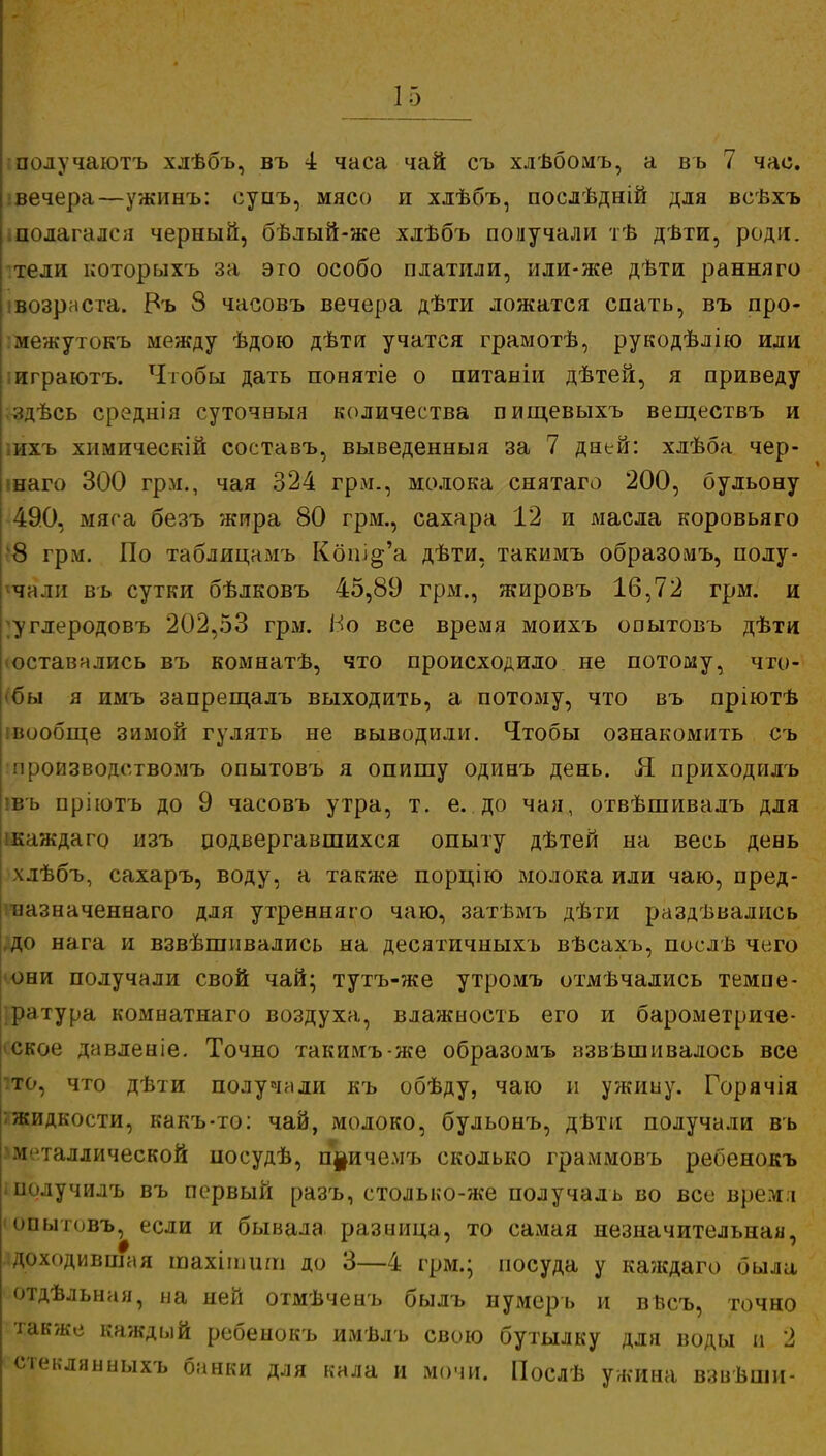получаютъ хлѣбъ, въ -і часа чай съ хлѣбомъ, а въ 7 час. вечера—ужннъ: супъ, мясо и хлѣбъ, послѣдній для всѣхъ полагался черный, бѣлый-же хлѣбъ получали тѣ дѣти, роди, тели которыхъ за это особо платили, или-же дѣти ранняго івозрнста. Въ 8 часовъ вечера дѣти ложатся спать, въ про- :межутокъ между ѣдою дѣти учатся грамотѣ, рукодѣлію или ;играютъ. Чтобы дать понятіе о питаніи дѣтей, я приведу здѣсь среднія суточныя количества пищевыхъ веществъ и ихъ химическій составъ, выведенныя за 7 дней: хлѣба чер- інаго 300 грм., чая 324 грм., молока снятаго 200, бульону 490, мяга безъ жира 80 грм., сахара 12 и масла коровьяго 8 грм. По таблицами Кбпі§'а дѣти, такимъ образомъ, полу- чали въ сутки бѣлковъ 45,89 грм., жировъ 16,72 грм. и ;углеродовъ 202,53 грм. Но все время моихъ опытовъ дѣти «оставались въ комнатѣ, что происходило не потому, что- <бы я имъ запрещалъ выходить, а потоічу, что въ пріютѣ і вообще зимой гулять не выводили. Чтобы ознакомить съ производствомъ опытовъ я опишу одинъ день. Я приходилъ ;вь пріютъ до 9 часовъ утра, т. е. до чая, отвѣшивалъ для шаждаго изъ подвергавшихся опыту дѣтей на весь день хлѣбъ, сахаръ, воду, а также порцію молока или чаю, пред- назначенного для утренняго чаю, затѣмъ дѢтрі раздѣвались до нага и взвѣшивались на десятичныхъ вѣсахъ, послѣ чего они получали свой чай; тутъ-же утромъ отмѣчались темпе- ратура комнатнаго воздуха, влажность его и барометриче- ское давленіе. Точно такимъ-же образомъ взвѣшивалось все то, что дѣти получали къ обѣду, чаю и ужину. Горячія -жидкости, какъ-то: чай, молоко, бульонъ, дѣти получали въ '^металлической посудѣ, п§ичемъ сколько граммовъ ребенокъ іполучилъ въ первый разъ, столы;о-же получалъ во все врем.і опытовъ, если и бывала разница, то самая незначительная, доходившая шахііпшп до 3—4 грм.; посуда у каждаго была отдѣльная, на ней отмѣченъ былъ нумеръ и ввсъ, точно также каждый ребенокъ имѣлъ свою бутылку для воды и 2 стеклянныхъ банки для кала и мочи. Послѣ ужина взвѣшн-