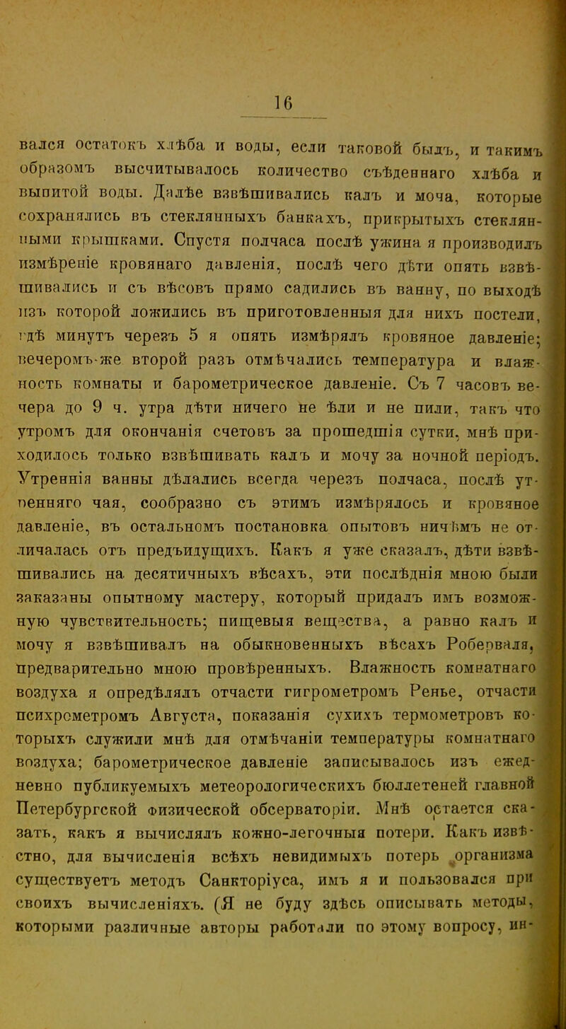 к; вался остатокъ хлѣба и воды, если таковой быдъ, и такимъ образомъ высчитывалось количество съѣдеенаго хлѣба и выпитой воды. Далѣе взвѣшивались калъ и моча, которые сохранялись въ стеклянныхъ банкахъ, прикрытыхъ стеклян- ными крышками. Спустя полчаса послѣ ужина я производилъ измѣреніе кровянаго давленія, послѣ чего дѣти опять взве- шивались и съ вѣсовъ прямо садились въ ваниу, по выходѣ нзъ которой ложились въ приготовленныя для нихъ постели, гдѣ минутъ черезъ 5 я опять измѣрялъ кровяное давленіе* вечеромъ-же второй разъ отмѣчались температура и влаж- ность комнаты и барометрическое давленіе. Съ 7 часовт> ве- чера до 9 ч. утра дѣти ничего не ѣли и не пили, такъ что утромъ для окончанія счетовъ за прошедшія сутки, мнѣ при- ходилось только взвѣшивать калъ и мочу за ночной періодъ. Утреннія ванны дѣлались всегда черезъ полчаса, послѣ ут- оенняго чая, сообразно съ этимъ измѣрялось и кровяное давленіе, въ остальномъ постановка опытовъ ничѣмъ не от- личалась отъ предъидущихъ. Какъ я уже сказалъ, дѣти взвѣ- шивались на. десятичныхъ вѣсахъ, эти послѣднія мною были заказаны опытному мастеру, который придалъ имъ возмож- ную чувствительность; пищевыя вещества, а равно калъ и мочу я взвѣшивалъ на обыкновенныхъ вѣсахъ Роберваля, предварительно мною провѣренныхъ. Влажность комнатнаго воздуха я опредѣлялъ отчасти гигрометромъ Ренье, отчасти психрометромъ Августа, показанія сухихъ термометровъ ко- торыхъ служили мнѣ для отмѣчаніи температуры комнатнаго воздуха; барометрическое давленіе записывалось изъ ежед- невно публикуемыхъ метеорологическихъ бюллетеней главной Петербургской Физической обсерваторіи. Мнѣ остается ска-І зать, какъ я вычислялъ кожно-легочныа потери. Какъ изве- стно, для вычисленія всѣхъ невидимыхъ потерь организма существуетъ методъ Санкторіуса, имъ я и пользовался при своихъ вычисленіяхъ. (Я не буду здѣсь описывать методы, которыми различные авторы работали по этому вопросу, ин-