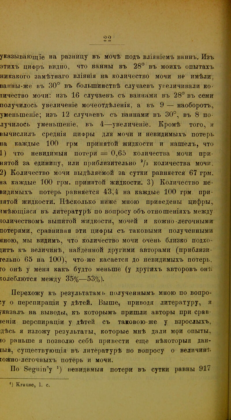 указывающее на разницу въ мочѣ подъ вліяніемъ ваннъ. Изъ этихъ циФръ видно, что ванны въ 28° въ моихъ опытахъ никакого замѣтнаго вліявія на количество мочи не имѣли, ванны-же въ 30° въ болыпинствѣ случаевъ увеличивали ко- личество мочи: изъ 16 случаевъ съ ваннами въ 28° въ семи получилось увеличеніе мочеотдѣленія, а въ 9 — наоборотъ, уменыпеніе; изъ 12 случаевъ съ ваннами въ 30°, въ 8 по- лучилось уменьшеніе. въ 4—увеличеніе. Кромѣ того, я вычислилъ среднія цифры для мочи и невидимыхъ потерь на каждые 100 грм принятой жидкости и нашелъ, что 1) что невидимый потери = 0,65 количества мочи при- нятой за единицу, или приблизительно а/з количества мочи. 2) Количество мочи выдѣляемой за сутки равняется 67 грм. аа каждые 100 грм. принятой жидкости. 3) Количество не- видимыхъ потерь равняется 43,4 на каждые 100 грм. при- зятой жидкости. Нѣсколько ниже мною приведены цифры, ямѣющіяся въ литературѣ по вопросу объ отношеніяхъ между юличествомъ выпитой жидкости, мочей и кожно легочными потерями, сравнивая эти циФры съ таковыми полученными иною, мы видимъ, что количество мочи очень близко подхо- щтъ къ веЛичинѣ, найденной другими авторами (приблизи- гельно 65 на 100), что-же касается до невидимыхъ потерь, го онѣ у меня какъ будто меньше (у другихъ авторовъ онѣ колеблются между 35%—53%). Перехожу къ результатами полученнымъ мною по вопро- су о перспираціи у дѣтей. Выше, приводя литературу, я ^казалъ на выводы, къ которымъ пришли авторы при срав- іеніи перспираціи у дѣтей съ таковою-же у взрослыхъ, ідѣсь я изложу результаты, которые мнѣ дали мри опыты, ю раньше я позволю себѣ привести еще нѣкоторыя дан- ная, существующая въ литературѣ по вопросу о величина южно-легочныхъ потерь и мочи. По 8е^іііп'у ') невидимыя потери въ сутки равны 917 ') Кгииве, 1. с.