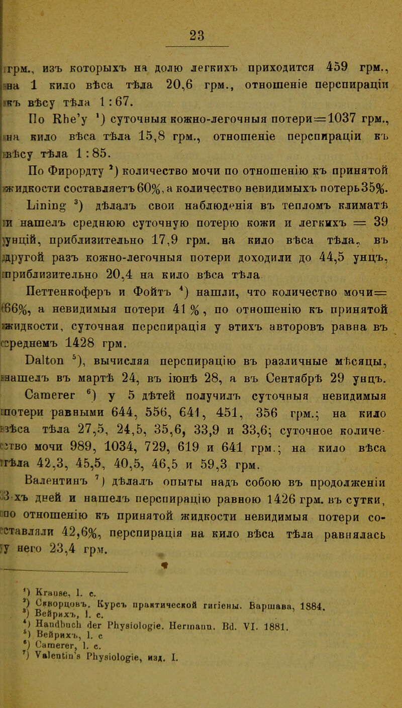 ! грм., изъ которыхъ на долю легкихъ приходится 459 грм., \та 1 кило вѣса тѣла 20,6 грм., отношеніе перспираціи къ вѣсу тѣла 1 :67. По КЬе'у ') суточный кожно-легочныя потери=1037 грм., |ша кило вѣса тѣла 15,8 грм., отнотеніе перспираціи къ лЬсу тѣла 1: 85. По Фирордту *) количество мочи по отношенію къ принятой жидкости составляетъ60%, а количество вевидимыхъ потерь35%. Ьіпіпо- 3) дѣлалъ свои наблюденія въ тепломъ климатѣ ти нашелъ среднюю суточную потерю кожи и легкихъ = 39 |\унцій, приблизительно 17,9 грм. на кило вѣса тѣла? въ другой разъ кожно-легочныя потери доходили до 44,5 унцъ, [приблизительно 20,4 на кило вѣса тѣла Петтенкоферъ и Фойтъ 4) нашли, что количество мочи= К>6%, а невидимыя потери 41 % , по отношенію къ принятой жидкости, суточная перспирація у этихъ авторовъ равна въ греднемъ 1428 грм. Баііоп 5), вычисляя перспирацію въ различные мѣсяцы, шашелъ въ мартѣ 24, въ іюнѣ 28, а въ Сентябрѣ 29 унцъ. Сагаегег 6) у 5 дѣтей получилъ суточныя невидимыя гпотери равными 644, 556, 641, 451, 356 грм.; на кило нѣса тѣла 27,5, 24,5, 35,6, 33,9 и 33,6; суточное количе- ство мочи 989, 1034, 729, 619 и 641 грм.; на кило вѣса ігѣла 42,3, 45,5, 40,5, 46,5 и 59,3 грм. Валентинъ 1) дѣлалъ опыты надъ собою въ продолженіи 3 хъ дней и нашелъ перснирацію равною 1426 грм. въ сутки, по отношенію къ принятой жидкости невидимыя потери со- ставляли 42,6%, перспирація на кило вѣса тѣла равнялась у него 23,4 грм. . * ') Кгаііве, 1. с. 2) Скворцовъ. Курсъ практической гигіены. Варшава, 1884. ) Вейрихъ, \. с. *) НаікіЬисЬ гіег РЬувіоІо^іе. Негшаіш. Во. VI. 1881. б) Вейрихъ, 1. с в) Сатегег, 1. с. Т) ѴаІепЬііГѳ РЬузіоІодіе, изд. I.