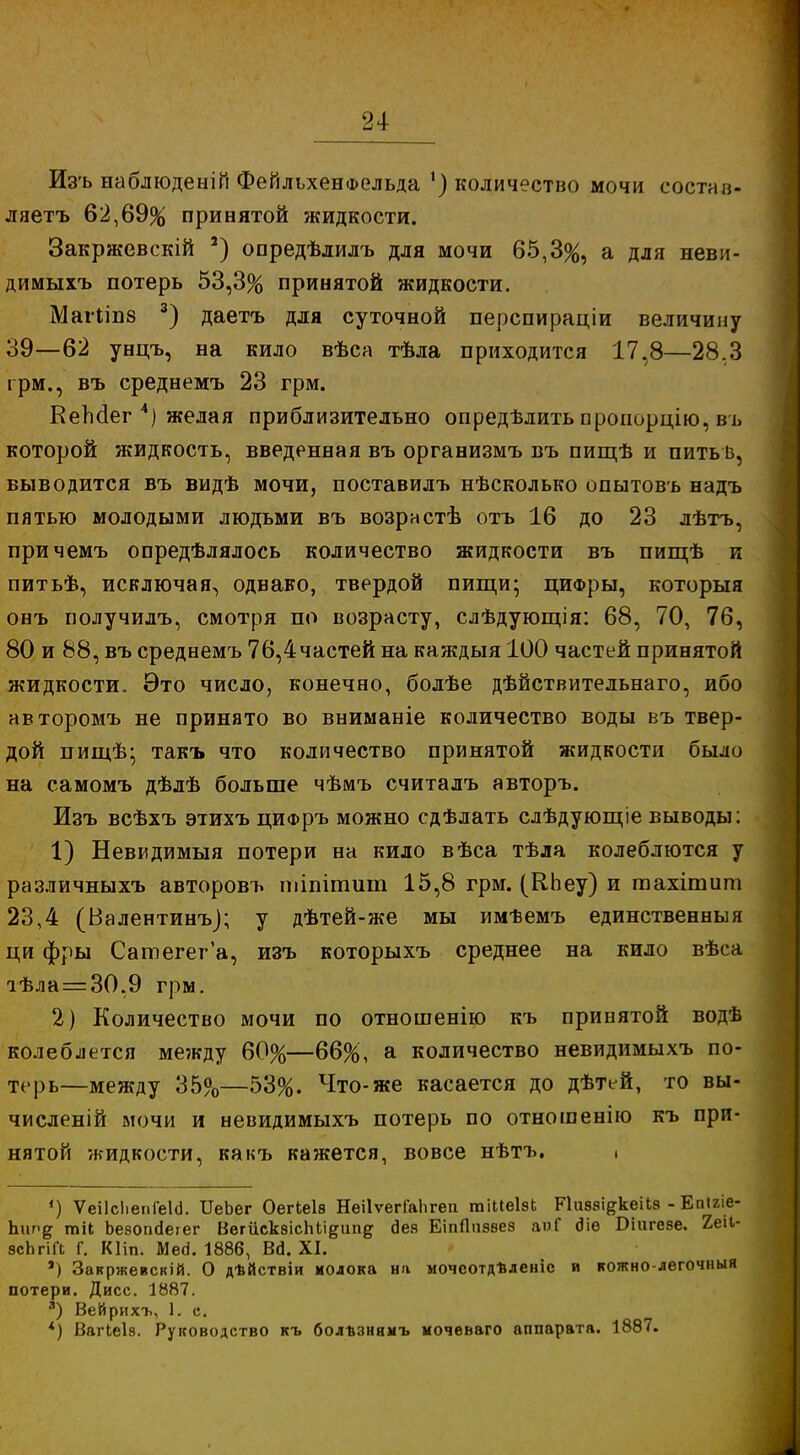 Изъ наблюденій ФейльхенФельда ') количество мочи еостав- ляетъ 62,69% принятой жидкости. Закржевскій 2) опредѣлилъ для мочи 65,3%, а для неви- димыхъ потерь 53,3% принятой жидкости. Магііпз 3) даетъ для суточной перспираціи величину 39—62 унцъ, на кило вѣса тѣла приходится 17,8—28,3 грм., въ среднемъ 23 грм. КеМег 4) желая приблизительно опредѣлить пропорцію, въ которой жидкость, введенная въ организмъ въ пищѣ и пить із, выводится въ видѣ мочи, поставилъ нѣсколько опытовъ надъ пятью молодыми людьми въ возрнстѣ отъ 16 до 23 лѣтъ, причемъ определялось количество жидкости въ пигдѣ и питьѣ, исключая, одвако, твердой пищи- цифры, которыя онъ получилъ, смотря по возрасту, слѣдующія: 68, 70, 76, 80 и 88, въ среднемъ 76,4частей на каждыя 100 частей принятой жидкости. Это число, конечно, болѣе дѣйствительнаго, ибо авторомъ не принято во вниманіе количество воды въ твер- дой пищѣ- такъ что количество принятой жидкости было на самомъ дѣлѣ больше чѣмъ считалъ авторъ. Изъ всѣхъ этихъ цифръ можно сдѣлать слѣдующіе выводы: 1) Невидимыя потери на кило вѣса тѣла колеблются у различныхъ авторовъ тіпітшп 15,8 грм. (КЬеу) и тахітит 23,4 (Валентинъ); у дѣтей-же мы имѣемъ единственныя ци фры Сатегег'а, изъ которыхъ среднее на кило вѣса тѣла=30,9 грм. 2) Количество мочи по отношенію къ принятой водѣ колеблется между 60%—66%, а количество невидимыхъ по- терь—между 35%—53%. Что-же касается до дѣтей, то вы- численій мочи и невидимыхъ потерь по отношенію къ при- нятой жидкости, какъ кажется, вовсе нѣтъ. . 4) Ѵеіісііепіеісі. ИеЬег Оегкеіз НеіІѵегГаЬгеп гаіЫеІвЬ Ріивзі^кеібз-Епігіе- Ъип# тіі Ъезопсіегег ВегискэісМі^ипд сіеа ЕіпЯчэзез аізГ 6Че Бшгезе. 2еіі- всЬгіЛ Г. Кііп. Мегі. 1886, Ва. XI. а) Закржевскій. О дѣйствіи колока на мочсотдѣленіс и кожно-легочныя потери. Дисс. 1887. а) Вейрихъ, 1. с. *) Вагіеіз. Руководство къ болъзнныъ мочѳваго аппарата. 1887.
