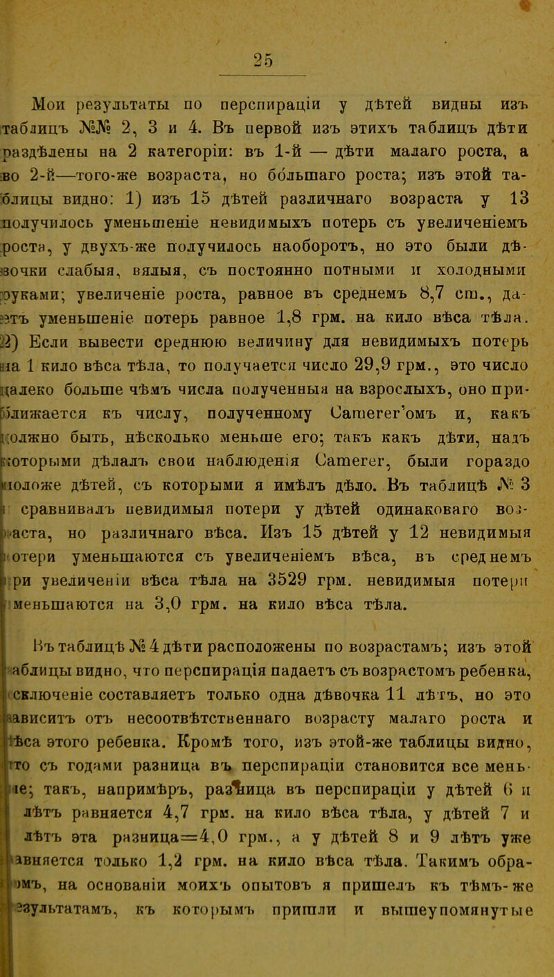Мои результаты по перспираціи у дѣтей видны изъ таблицъ №№ 2, 3 и 4. Въ цервой изъ этихъ таблицъ дѣти раздѣлены на 2 категоріи: въ 1-й — дѣти малаго роста, а во 2-й—того-же возраста, но большаго роста; изъ этой та- блицы видно: 1) изъ 15 дѣтей различнаго возраста у 13 получилось уменьшеніе невидимыхъ потерь съ увеличеніемъ поста, у двухъ-же получилось наоборотъ, но это были дѣ- звочки слабыя, вялыя, съ постоянно потными и холодными ?эуками; увеличеніе роста, равное въ среднемъ 8,7 ст., да- ??тъ уменьшеніе потерь равное 1,8 грм. на кило вѣса тѣла. Щ Если вывести среднюю величину для невидимыхъ потерь аіа 1 кило вѣса тѣла, то получается число 29,9 грм., это число цалеко больше чѣмъ числа полученный на взрослыхъ, оно при- ближается къ числу, полученному Сагаегег'омъ и, какъ должно быть, нѣсколько меньше его; такъ какъ дѣти, надъ которыми дѣлалъ свои наблюденія Сатегег, были гораздо моложе дѣтей, съ которыми я имѣлъ дѣло. Въ таблицѣ № 3 i сравнивалъ невидимый потери у дѣтей одинаковаго воі- аста, но различнаго вѣса. Изъ 15 дѣтей у 12 невидимыя ] отери уменьшаются съ увеличеніемъ вѣса, въ среднемъ ii ри увеличеніи вѣса тѣла на 3529 грм. невидимыя потерн меньшаются на 3,0 грм. на кило вѣса тѣла. Въ таблицѣ № 4 дѣти расположены по возрастамъ; изъ этой аблицы видно, что перспирація падаетъ съ возрастомъ ребенка, сключеніе составляетъ только одна дѣвочка 11 лѣтъ, но это ависитъ отъ несоотвѣтственнаго возрасту малаго роста и ѣса этого ребенка. Кромѣ того, изъ этой-же таблицы видно, іто съ годами разница въ перспираціи становится все мень- ее; такъ, напримѣръ, разница въ перспираціи у дѣтей (> и лѣтъ равняется 4,7 грм. на кило вѣса тѣла, у дѣтей 7 и лѣтъ эта разница=4,0 грм., а у дѣтей 8 и 9 лѣтъ уже >авняется только 1,2 грм. на кило вѣса тѣла. Такимъ обра- *)мъ, на основаніи моихъ опытовъ я пришелъ къ тѣмъ- же 1 эзультатамъ, къ которымъ пришли и вышеупомянутые