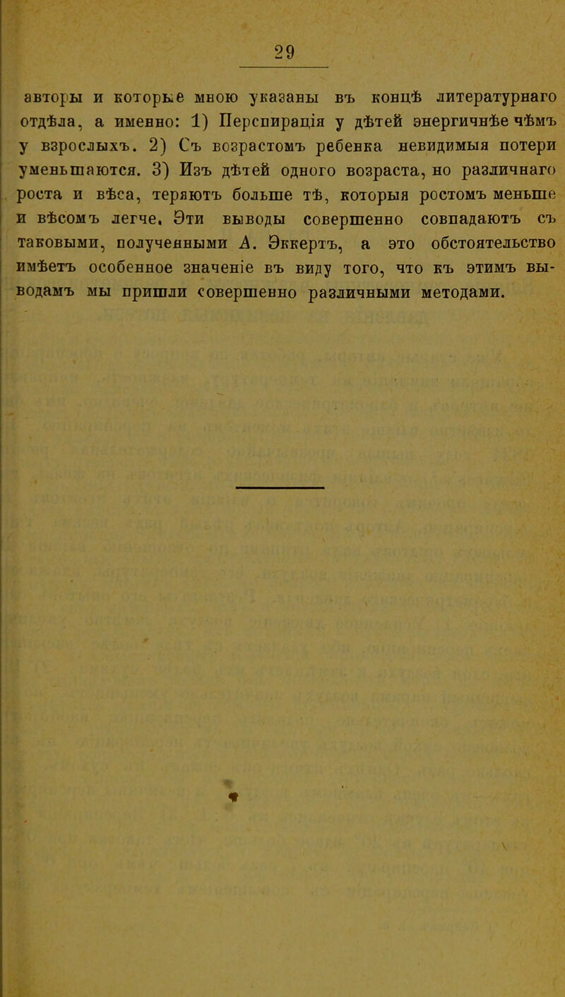 авторы и которке мною указаны въ ковцѣ литературнаго отдѣла, а имевно: 1) Перспирація у дѣтей энергичнѣе чѣмъ у взрослыхъ. 2) Съ возрастомъ ребевка невидимый потери уменьшаются. 3) Изъ дѣтей одного возраста, но различнаго роста и вѣса, теряютъ больше тѣ, которыя ростомъ меньше и вѣсомъ легче, Эти выводы совершевно совпадаютъ съ таковыми, полученными А. Эккертъ, а это обстоятельство имѣетъ особенное значеніе въ виду того, что къ этимъ вы- водамъ мы пришли совершенно различными методами. \