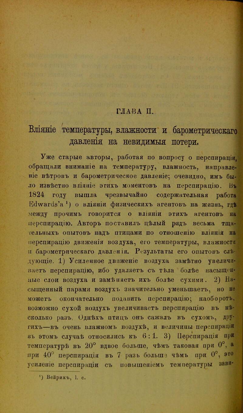 ГЛАВА П. Вліяше температуры, влажности и барометрическаго давлешя на невидшшя потери. Уже старые авторы, работая по вопросу о перспираціи, обращали вниманіе на температуру, влажность, направле- ние вѣтровъ и барометрическое давленіе; очевидно, имъ бы- ло извѣстно вяіяніе этихъ моментовъ на перспирацію. Въ 1824 году вышла чрезвычайно содержательная работа РЫѵѵагоѴа *) о вліяніи физическихъ агентовъ на жизнь, гдѣ между прочимъ говорится о вліяніи этихъ агентовъ на перспирацію. Авторъ поставилъ цѣлый рядъ весьма тща- тельныхъ опытовъ надъ птицами по отношенію вліянія на перспирацію движенія воздуха, его температуры, влажности ч барометр и чес каго давлен ія. Результаты его опытовъ слѣ- дующіе. 1) Усиленное движеніе воздуха замѣтно увеличи- ваетъ перспирацію, ибо удаляетъ съ твла болѣе насыщен- ные слои воздуха и замѣняетъ ихъ болѣе сухими. 2) На- сыщенный парами воздухъ значительно уменьшаетъ, но не можетъ окончательно подавить перспирацію; наоборотъ, возможно сухой воздухъ увеличиваетъ перспирацію въ нѣ- сколько разъ, Однѣхъ птицъ онъ сажалъ въ сухомъ, дру- гихъ—въ очень влажномъ воздухѣ, и величины перс пира діи въ этомъ случаѣ относились къ 6:1. 3) Перспирація при температурѣ въ 20° вдвое больше, чѣмъ таковая при 0°, а ори 40° перспирація въ 7 разь большз чѣмъ при 0°, это усиленіе перспираціи съ повышеаіемь температуры зави- ') Вейрихъ, 1. с.