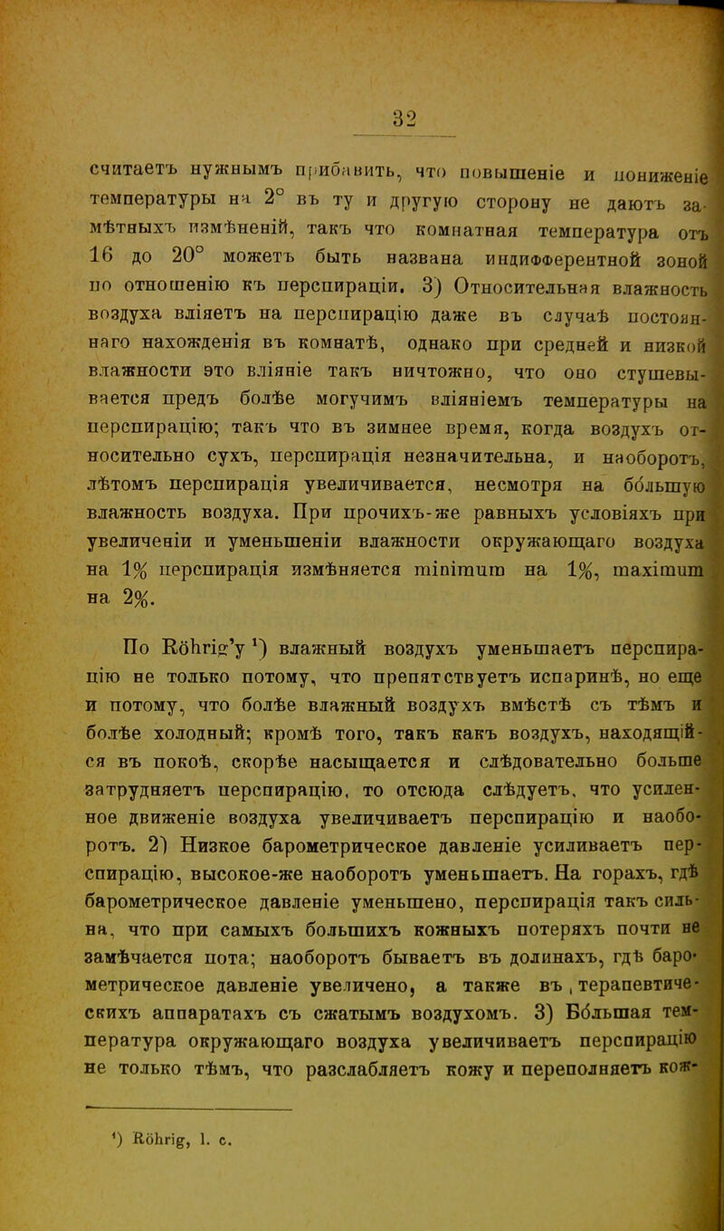 считаетъ нужнымъ прибавить, что повышеніе и пониженіе температуры на 2° въ ту и другую сторону не даютъ за- мѣтныхъ измѣненій, такъ что комнатная температура отъ 16 до 20° можетъ быть названа индифферентной зоной по отношенію къ перспираціи. 3) Относительная влажность воздуха вліяетъ на перспирацію даже въ случаѣ постоан- наго нахожденія въ комнатѣ, однако при средней и низкой влажности это вліяніе такъ ничтожно, что оно стушевы- вается предъ болѣе могучимъ вліяніемъ температуры на перспирацію; такъ что въ зимнее время, когда воздухъ от- носительно сухъ, перспирація незначительна, и наоборотъ, лѣтомъ перспирація увеличивается, несмотря на большую влажность воздуха. При прочихъ-же равныхъ условіяхъ при увеличеніи и уменыпеніи влажности окружающаго воздуха на 1% перспирація измѣняется гаіпігаит на 1%, тахігсшт на 2%. По КбЬгі^у *) влажный воздухъ уменьшаетъ перспира- піго не только потому, что препятствуетъ испаринѣ, но еще и потому, что болѣе влажный воздухъ вмѣстѣ съ тѣмъ и болѣе холодный; кромѣ того, такъ какъ воздухъ, находящей- ся въ покоѣ, скорѣе насыщается и следовательно больше затрудняетъ иерспирацію, то отсюда слѣдуетъ, что усилен-1 ное движеніе воздуха увеличиваетъ перспирацію и наобо- ротъ. 2) Низкое барометрическое давленіе усиливаетъ пер- спирацію, высокое-же наоборотъ уменьшаетъ. На горахъ, гдѣ барометрическое давленіе уменьшено, перспирація такъ силь- на, что при самыхъ болыпихъ кожныхъ потеряхъ почти не замѣчается пота; наоборотъ бываетъ въ долинахъ, гдѣ баро- метрическое давленіе увеличено, а также въ , терапевтиче- скихъ аппаратахъ съ сжатымъ воздухомъ. 3) Вбльшая тем- пература окружающаго воздуха увеличиваетъ перспирацію не только тѣмъ, что разслабляетъ кожу и переполняетъ коя?- *) КбЬгі^, 1. с.