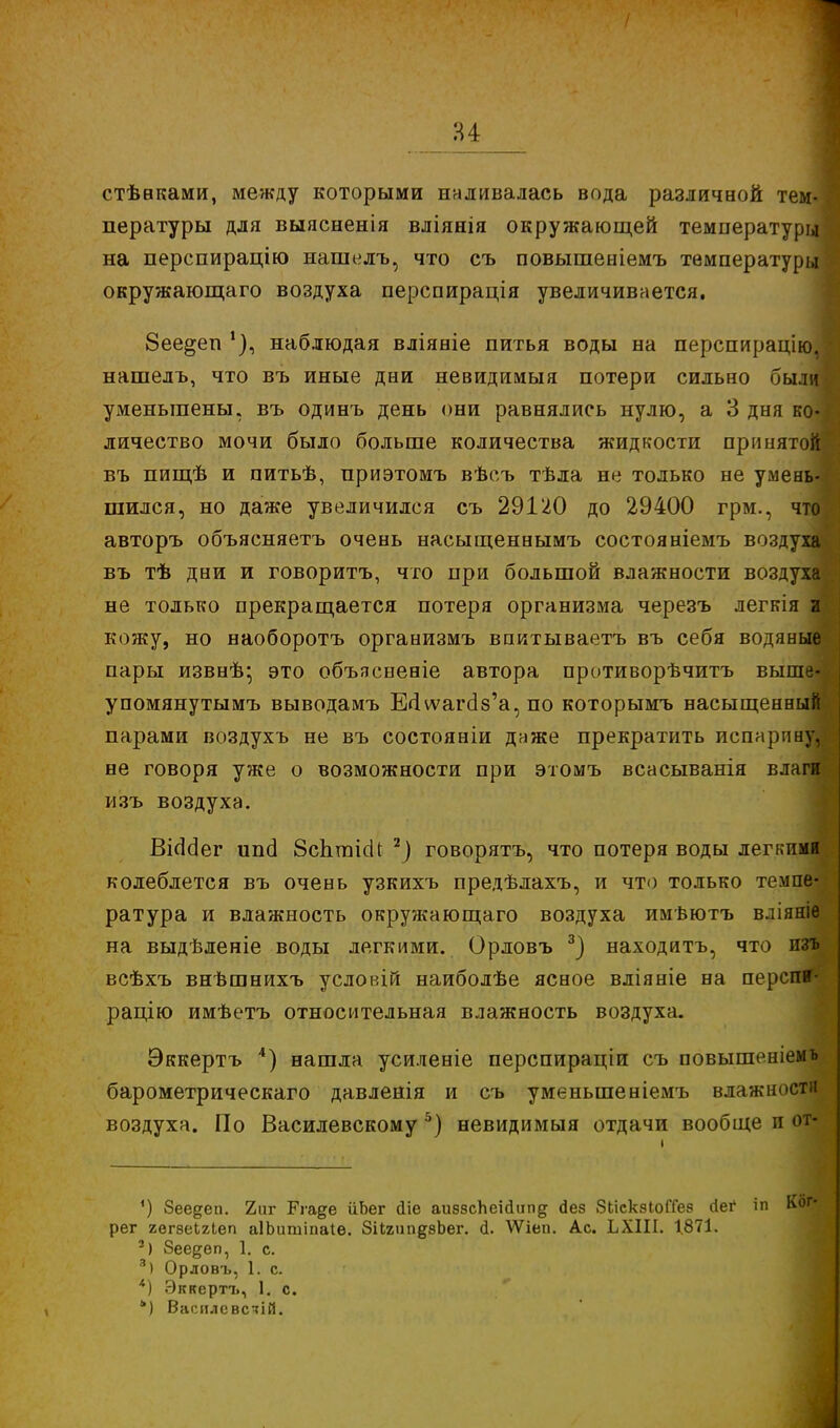 стѣвками, между которыми наливалась вода различной тем- пературы для выяснения вліянія окружающей температуры на перспирацію нашелъ, что съ повышеніемъ температуры окружающаго воздуха перспирація увеличивается. 8ее§еп наблюдая вліяніе питья воды на перспирацію, нашелъ, что въ иные дни невиднмыя потери сильно были уменьшены, въ одинъ день они равнялись нулю, а 3 дня ко- личество мочи было больше количества жидкости принятой! въ пищѣ и питьѣ, приэтомъ вѣсъ тѣла не только не умень- шился, но даже увеличился съ 29120 до 29400 грм., что авторъ объясняетъ очень насыщеннымъ состояніемъ воздуха въ тѣ дни и говоритъ, что при большой влажности воздуха не только прекращается потеря организма черезъ легкія и кожу, но наоборотъ организмъ впитываетъ въ себя водяные пары извнѣ; это объясненіе автора противорѣчитъ выше- упомянутымъ выводамъ Ео ѵѵагаѴа, по которымъ насыщенны! парами воздухъ не въ состояніи даже прекратить испарпну, не говоря уже о возможности при этомъ всасыванія влаги изъ воздуха. ВісЫег ипа ЗспгаіаЧ 2) говорятъ, что потеря воды легкими колеблется въ очень узкихъ предѣлахъ, и что только темпе- ратура и влажность окружающаго воздуха имѣютъ вліяніе на выдѣленіе воды легкими. Орловъ 3) находитъ, что изъ всѣхъ внѣшнихъ условія наиболѣе ясное вліяніе на перспи- рацію имѣетъ относительная влажность воздуха. Эккертъ 4) нашла усиленіе перспираціи съ повышеніемъ барометрическаго давленія и съ уменьшеніемъ влажности воздуха. По Василевскому 5) невидимый отдачи вообще п от- ') Зее^еп. 2иг Рга^е йЬег йіе аиззсЬеійчп^ сіез ЗЬіскзІоПез (іег іп Ког* рег гегѳеиіеп аІЬишіпаІѳ. ЗіІгип^зЬег. (і. ѴѴіеп. Ас. ЬХІІІ. 1.871. 2) 8еедеп, 1. с. 3) Орловъ, 1. с. *) Эккертъ, 1. с. ь) Василсвсзій.