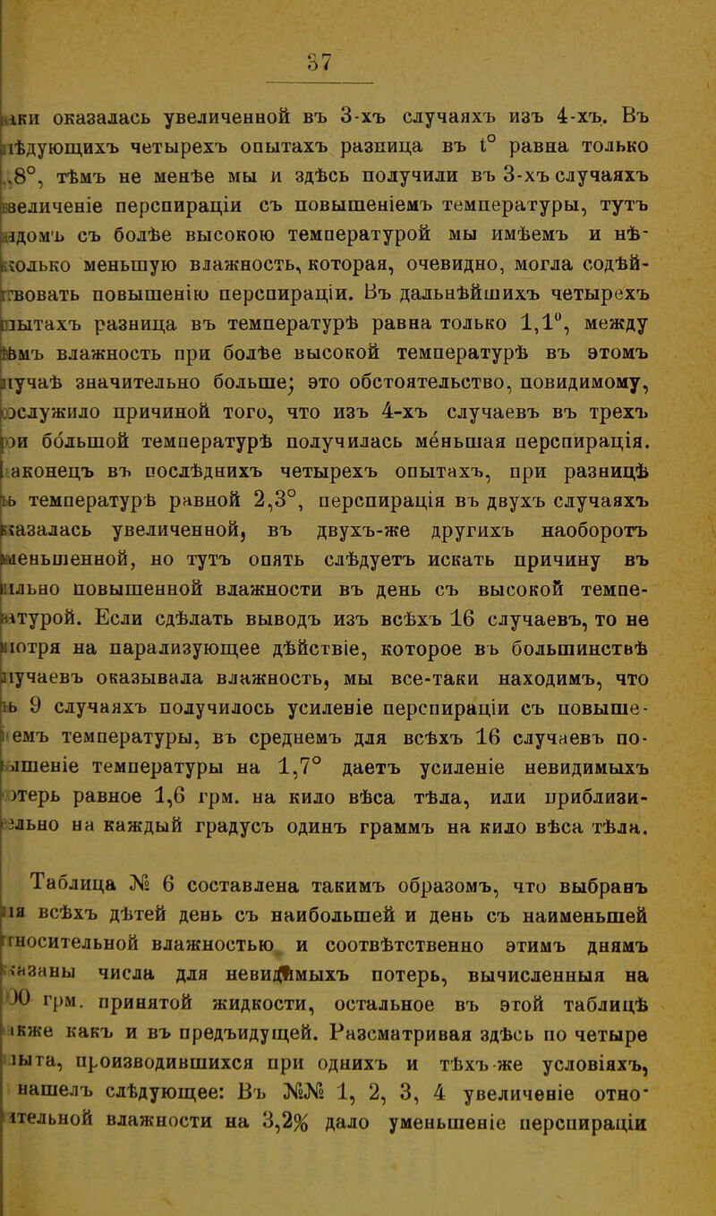 е\ г- О і іки оказалась увеличенной въ 3-хъ случаяхъ изъ 4-хъ. Въ ііѣдующихъ четырехъ опытахъ разница въ 1° равна только .8°, тѣмъ не менѣе мы и здѣсь получили въ 3-хъ случаяхъ ввеличеніе перспираціи съ повышеніемъ температуры, тутъ аадомъ съ болѣе высокою температурой мы имѣемъ и нѣ- :олько меньшую влажность, которая, очевидно, могла содѣй- гвовать повышенію перспираціи. Въ дальнѣйшихъ четырехъ зытахъ разница въ температурѣ равна только 1,1°, между бвмъ влажность при болѣе высокой температурѣ въ этомъ лучаѣ значительно больше; это обстоятельство, повидимому, ^служило причиной того, что изъ 4-хъ случаевъ въ трехъ рри большой температурѣ получилась меньшая перспирація. аконецъ въ послѣднихъ четырехъ опытахъ, при разницѣ ьь температурь равной 2,3°, перспирація въ двухъ случаяхъ г казалась увеличенной, въ двухъ-же другихъ наоборотъ Уменьшенной, но тутъ опять слѣдуетъ искать причину въ і ільно повышенной влажности въ день съ высокой темпе- ітурой. Если сдѣлать выводъ изъ всѣхъ 16 случаевъ, то не иютря на парализующее дѣйствіе, которое въ большинствѣ аіучаевъ оказывала влажность, мы все-таки находимъ, что ь 9 случаяхъ получилось усиленіе перспираціи съ повыше - емъ температуры, въ среднемъ для всѣхъ 16 случаевъ по- лшеніе температуры на 1,7° даетъ усиленіе невидимыхъ ^терь равное 1,6 грм. на кило вѣса тѣла, или приблизи- * зльно на каждый градусъ одинъ граммъ на кило вѣса тѣла. Таблица № 6 составлена такимъ образомъ, что выбранъ на всѣхъ дѣтей день съ наибольшей и день съ наименьшей ггносительной влажностью и соотвѣтственно этимъ днямъ чнзаны числа для невидимыхъ потерь, вычисленныя на X) грм. принятой жидкости, остальное въ этой таблицѣ ікже какъ и въ предъидущей. Разсматривая здѣсь по четыре шта, производившихся при однихъ и тѣхъ же условіяхъ, нашелъ слѣдующее: Въ 1, 2, 3, 4 увеличеніе отно' ітельной влажности на 3,2% дало уменыпеніе перспираціи