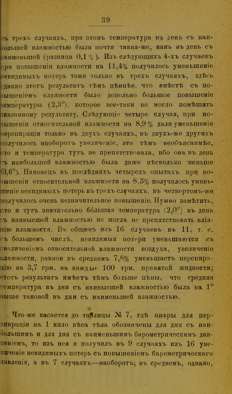 [ ъ трехъ случаяхъ, при этомъ температура въ ^ень съ наи- большей влажностью была почти такая-же, какъ въ день съ апменыпей (разница 0,1%). Изъ слѣдующихъ 4-хъ случаевъ іри повышеніи влажиости на 11,4% получилось уменыпеніе евпдимыхъ потерь тоже только въ трехъ случаяхъ, здѣеь днако этотъ результатъ тѣмъ цѣннѣе, что вмѣстѣ съ по- ышеніемъ влажности было довольно большое повышеніе температуры (2,3°), которое все-таки не могло помѣшать сказанному результату. Слѣдующі*1 четыре случая, при по- ышеніп относительной влажности на 8,9% дали уменьшеніе і^ерсппраціи только въ двухъ случаяхъ, въ двухъ-же другихъ получилось наоборотъ увеличеніе, это тѣмъ необъяснимѣе, то и температура тутъ не препятствовала, ибо она въ день 4 ъ наибольшей влажностью была даже яѣсколько меньше '0.6°). Наконецъ въ послѣднихъ четырехъ опытахъ при по- ыіиеніи относительной влажности на 8,3% получилось умень- гаеніе невидимыхъ потерь въ трехъ случаяхъ. въ четвертомъ-же получилось очень незначительное повышеніе. Нужно замѣтить, кто и тутъ значительно большая температура (2,0°) въ день пъ наивысшей влажностью не могла не препятствовать влія- нію влажности. Въ общемъ изъ 16 случаевъ въ 11, т. е. і ъ большемъ числѣ, невидимыя потери уменьшаются съ ^величеніемъ относительной влажности воздуха, увеличеніе олажности, равное въ среднемъ 7,8% уменьшаетъ перспира- !п'ю на 3,7 грм. на каждые 100 грм. принятой жидкости; ототъ результатъ имѣетъ тѣмъ бопьше цѣны, что средняя смпература въ дни съ наивысшей влажностью была на 1° іыше таковой въ дни съ наименьшей влажностью. Что-же касается до таблицы № 7, гдѣ цифры для пер- :пираціи на 1 кило вѣса тѣла обозначены для дня съ наи- іолыпимъ и для дня съ наименьшимъ барометрическимъ дав- іеніемъ, то изъ нея я получилъ въ 9 случаяхъ изъ 16 уве- іиченіе невидимыхъ потерь съ повышеніемъ барометрическаго твленія, а въ 7 случаяхъ—наоборотъ; въ среднемъ, однако,