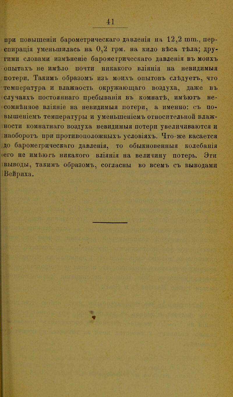 при повышеніи барометрическаго давленія на 12,2 шт., пер- спирація уменьшилась на 0,2 грм. на кило вѣса тѣла; дру- гими словами измѣневіѳ барометрическаго давленія въ моихъ опытахъ не имѣло почти никакого вліянія на невидимый потери. Такимъ образомъ изъ моихъ опытовъ слѣдуетъ, что температура и влажаость окружающаго воздуха, даже въ случаяхъ постояннаго пребыванія въ комнатѣ, имѣютъ не- ісомнѣнаое вліяніе на невидимыя потери, а именно: съ по- вышеніемъ температуры и уменьшеніемъ относительной влаж- ности комнатнаго воздуха невидимыя потери увеличиваются и наоборотъ при противоположныхъ условіяхъ. Что-же касается до барометрическаго давленія, то обыкновенныя колебанія <его не имѣюгъ никакого вліянія на величину потерь. Эти выводы, такимъ образомъ, согласны во всемъ съ выводами Вейриха.