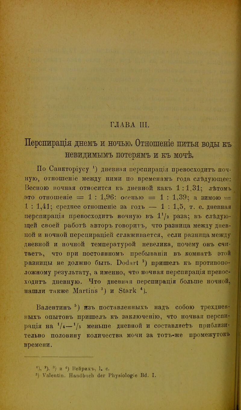 Перспирація днемъ ж ночью. Отношеніе питья воды къ невидимымъ потерямъ и къ мочѣ, По Санкторіусу ') дневная перспирація превосходить ноч- ную, отношеніе между ними по временамъ года слѣдующее: Весною ночная относится къ дневной какъ 1:1,31- лѣтомъ ато отношеніе = 1 : 1,96: осенью = 1 : 1,39; а зимою — I. : 1,41; среднее отношеніе за годъ — 1 : 1,5, т. е. дневная перспирація превосходитъ ночную въ 1х/а раза; въ следую- щей своей работѣ авторъ говорить, что разница между днев- пой и ночной перспираціей сглаживается, если разница между дневной и ночной температурой невелика, почему онъ счи- таетъ, что при постоянномъ пребываніи въ комнатѣ этой разницы не должно быть. Бооіаіі 2) пришелъ къ противопо- ложному результату, а именно, что ночная перспирація превос- ходитъ дневную. Что дневная перспирація больше ночной, нашли также Магііпз 3) и 8іагк 4). Валентинъ 5) лзъ поставленныхъ надъ собою трехднев- ныхъ опытовъ пришелъ къ заключенію, что ночная перспи- рація на V*—V5 меньше дневной и составляешь приблизи- тельно половину количества мочи за тотъ-же промежутокъ времени. *), *), 3) и *) Иейрихъ, 1. с. в) Ѵаіепііп. НагкіЬпсЪ сіег РЬуаіоІо^іе Ва. I.