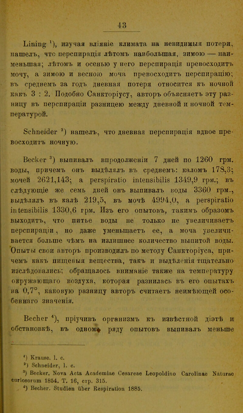 Ілпів^ 1), изучая вліяжіе климата на невидимыя потери, пашелъ, что перспирація лѣтомъ наибольшая, зимою — наи- меньшая; лѣтомъ и осенью у него перспирація превосходитъ мочу, а зимою и весною моча превосходитъ нерспирацію; въ средвемъ за годъ дневная потеря относится къ ночной какъ 3 : 2. Подобно Санкторіусу, авторъ объясняетъ эту раз- ницу въ перспираціи разницею между дневной и ночной тем- пературой. 8сппеіс1ег 2) нашедъ, что дневная перспирація вдвое пре- восходитъ ночную. Вескег 3) выпивалъ впродолженіи 7 дней по 1260 грм. воды, причемъ онъ выдѣлялъ въ среднемъ: каломъ 178,3; мочей 2621,143; а регзрігаііо іпІепзіЬШз 1349,9 грм.; въ слѣдующіе же семь дней онъ выпивалъ воды 3360 грм., выдѣлялъ въ калѣ 219,5, въ мочѣ 4994,0, а регзрігаііо іи Іеп8ІЪі1І8 1330,6 грм. Изъ его опытозъ, такимъ образомъ выходитъ, что питье воды не только не увеличиваетъ перспираціи, но даже уменыпаетъ ее, а моча увеличи- вается больше чѣмъ на излишнее количество выпитой воды. Опыты свои авторъ производилъ по методу Санкторіуса, при- чемъ какъ пищевыя вещества, такъ и выдѣленія тщательно изслѣдовались; обращалось вниманіе также на температуру овружающаго воздуха, которая разнилась въ его опытахъ на 0,7°, каковую разницу авторъ считаетъ неимѣющей осо- беннаго значенія. Веспег 4), пріучивъ организмъ къ извѣстной діэтѣ и обстановкѣ, въ одному ряду опытовъ выпивалъ меньше ') Кгааве, 1. с. 3) ЗсЬгіеійег, 1. с. 3) Вескег. Коѵа Асіа Асагіегаіае Сезагеаѳ Ьеороігііпо Сагоііпае Каііігао сигіовогит 1854. Т. 16, стр. 315. „ *) ВесЬег. ЗіікНеп ііЬег Кезрігаііоп 1885.