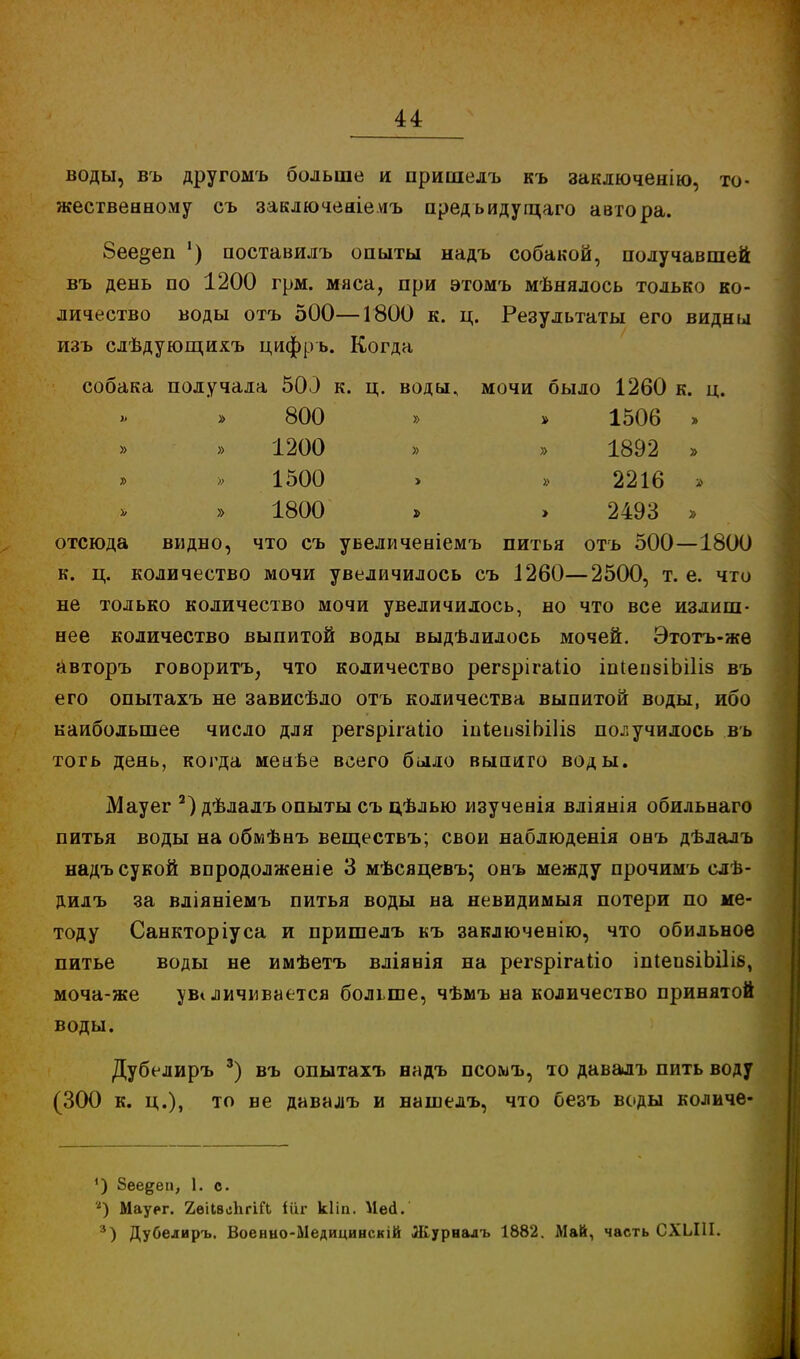 воды, въ другомъ больше и пришелъ къ заключенію, то- жественному съ заключеаіе.ѵгъ пред ьидугцаго автора. 8ее§еп ') поставилъ опыты надъ собакой, получавшей въ день по 1200 грм. мяса, при этомъ мѣнялось только ко- личество воды отъ 500—1800 к. ц. Результаты его видны изъ слѣдующихъ цифръ. Когда собака получала 500 к. ц. воды, мочи было 1260 к. ц. 1506 » 1892 » 2216 » 2493 » отсюда видно, что съ увеличеніемъ питья отъ 500—1800 к. ц. количество мочи увеличилось съ 1260—2500, т. е. что не только количество мочи увеличилось, но что все излиш- нее количество выпитой воды выдѣлилось мочей. Этотъ-же авторъ говорить, что количество регврігаііо іпіепзіЬШз въ его опытахъ не зависѣло отъ количества выпитой воды, ибо наибольшее число для регзрігаііо шкеибіЬШв получилось въ тогь день, когда менве всего было выпиго воды. Мауег 2) дѣлалъ опыты съ цѣлью изученія вліянія обильнаго питья воды на обмѣнъ веществъ; свои наблюденія онъ дѣлалъ надъ сукой впродолженіе 3 мѣсяцевъ; онъ между прочимъ слв- дилъ за вліяніемъ питья воды на невидимыя потери по ме- тоду Санкторіуса и пришелъ къ заключенію, что обильное питье воды не имѣетъ вліянія на регврігаііо іШепвіЬШб, моча-же увеличивается больше, чѣмъ на количество принятой воды. Дубелиръ 3) въ опытахъ надъ псомъ, то давалъ пить воду (300 к. ц.), то не давалъ и наінелъ, что безъ воды количе- 800 1200 1500 1800 ') Зеедеп, 1. с. *) Мауег. ХѳіІвеЬгіГЬ іііг кііп. Ней. 3) Дубелиръ. Военно-Ыедицинскій Журналъ 1882. Май, часть СХЫП.