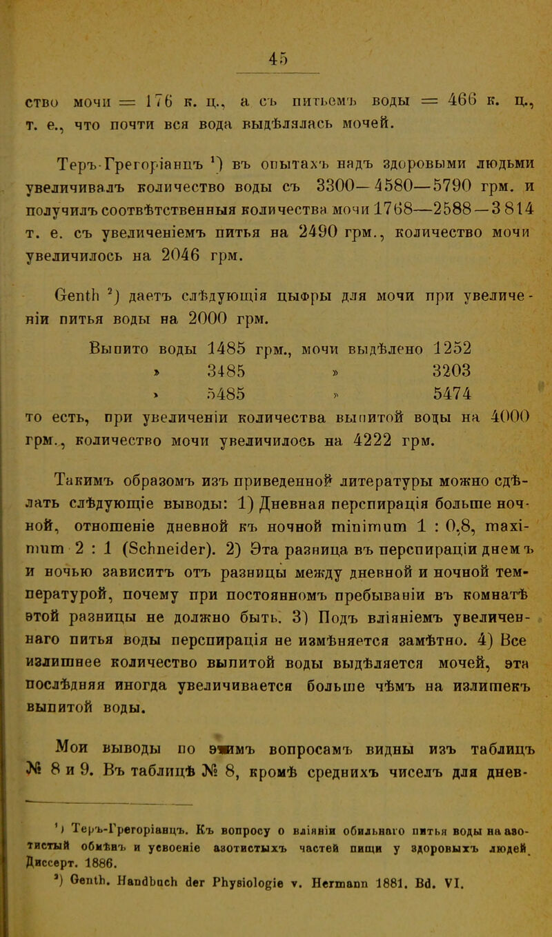ство мочи = 176 к. ц., а съ питьемъ воды = 466 к. ц., т. е., что почти вся вода выдѣлялась мочей. Теръ-Грегоріанцъ *) въ опытахъ надъ здоровыми людьми увеличивалъ количество воды съ 3300—4580—5790 грм. и получилъ соотвѣтственныя количества мочи 1768—2588 — 3 814 т. е. съ увеличеніемъ питья на 2490 грм., количество мочи увеличилось на 2046 грм. ОепіЬ 7) даетъ слѣдующія цыФры для мочи при увеличе- ніи питья воды на 2000 грм. Выпито воды 1485 грм., мочи выдѣлено 1252 » 3485 » 3203 5485 > 5474 то есть, при увеличеніи количества выпитой воды на 4000 грм., количество мочи увеличилось на 4222 грм. Такимъ образомъ изъ приведенной литературы можно сдѣ- лать слѣдующіе выводы: 1) Дневная перспирація больше ноч- ной, отношеніе дневной къ ночной тіпітит 1 : 0,8, тахі- птт 2 : 1 (8сЬпеіс1ег). 2) Эта разница въ перспираціи днем ъ и ночью зависитъ отъ разницы между дневной и ночной тем- пературой, почему при постоянномъ пребываніи въ комнатѣ этой разницы не должно быть. 3) Подъ вліяніемъ увеличен- наго питья воды перспирація не измѣняется замѣтно. 4) Все излишнее количество выпитой воды выдѣляется мочей, эта послѣдняя иногда увеличивается больше чѣмъ на излигпекъ выпитой воды. Мои выводы по э»мъ вопросамъ видны изъ таблицъ № 8 и 9. Въ таблицѣ № 8, кромѣ среднихъ чиселъ для днев- ') Теръ-Грегоріанцъ. Къ вопросу о вліявіи обильнаіо питья воды ни азо- тистый обмѣні. и уевоеніе азотистыхъ частей пищи у здоровыхъ людей Диссерт. 1886. а) ОепіЪ. НапдЬосЬ оег РЬувіоІоеіе ѵ. Негшапп 1881. Ва\ VI.