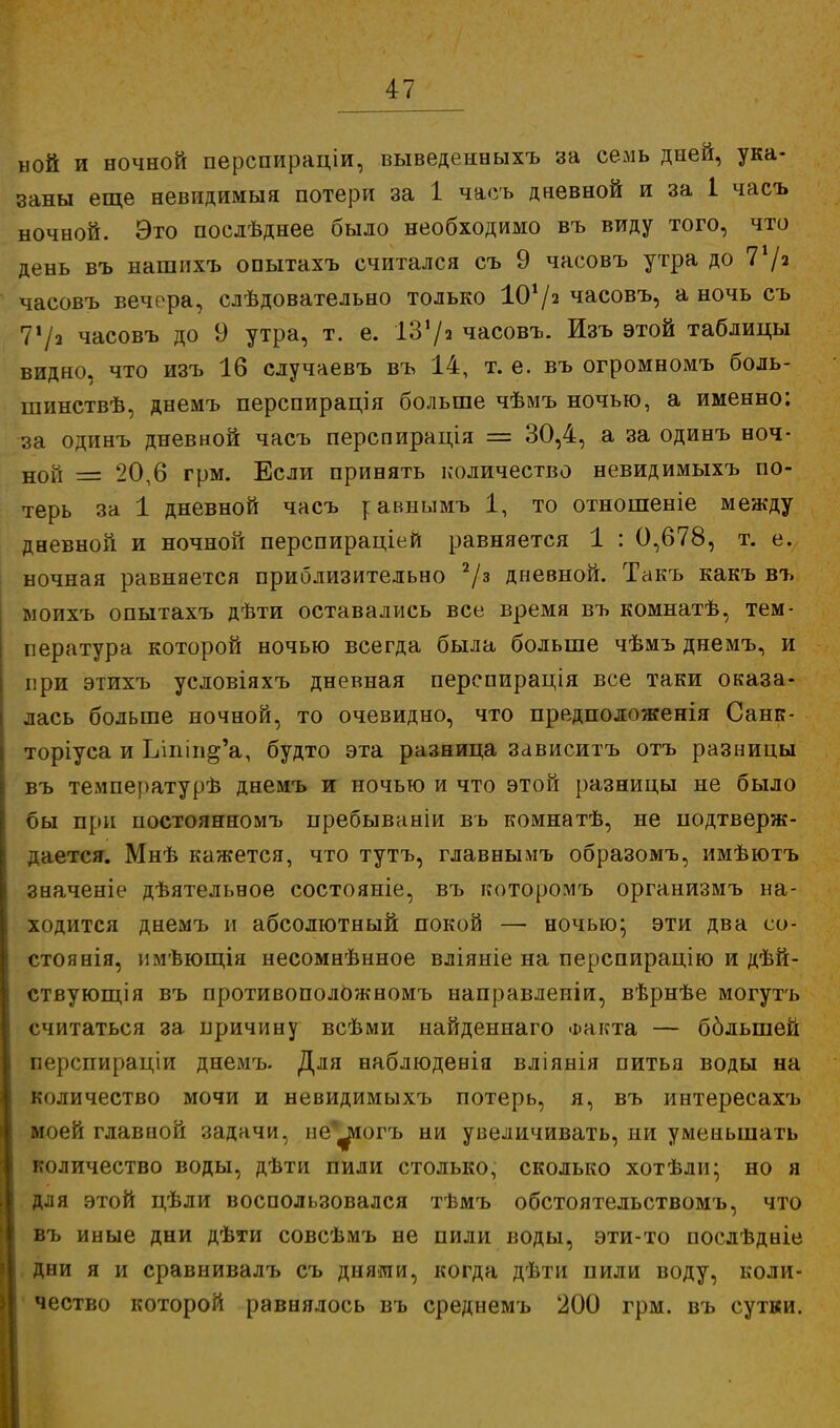 ыой и ночной перспираціи, выведенныхъ за семь дней, ука- заны еще невидимый потери за 1 часъ дневной и за 1 часъ ночной. Это послѣднее было необходимо въ виду того, что день въ нашихъ опытахъ считался съ 9 часовъ утра до 71/» часовъ вечера, слѣдовательно только 10*/а часовъ, а ночь съ 71 /а часовъ до 9 утра, т. е. ІЗ1/» часовъ. Изъ этой таблицы видно, что изъ 16 случаевъ въ 14, т. е. въ огромномъ боль- шинствѣ, днемъ перспирація больше чѣмъ ночью, а именно: за одинъ дневной часъ перспирація = 30,4, а за одинъ ноч- ной = 20,6 грм. Если принять количество невидимыхъ по- терь за 1 дневной часъ г авнымъ 1, то отношеніе между дневной и ночной перспираціей равняется 1 : 0,678, т. е. ночная равняется приблизительно 2/з дневной. Такъ какъ въ ыоихъ опытахъ дѣти оставались все время въ комнатѣ, тем- пература которой ночью всегда была больше чѣмъ днемъ, и при этихъ условіяхъ дневная перепирація все таки оказа- лась больше ночной, то очевидно, что предположенія Санк- торіуса и Ьіпііі^а, будто эта разница зависитъ отъ разницы въ температурѣ днемъ и ночью и что этой разницы не было бы при постоянномъ пребываніи въ комнатѣ, не подтверж- дается. Мнѣ кажется, что тутъ, главнымъ образомъ, имѣютъ значеніе дѣятельное состояніе, въ которомъ организмъ на- ходится днемъ и абсолютный покой — ночью; эти два со- стоянія, имѣющія несомнѣнное вліяніе на перспирацію и дѣй- ствующія въ противоположномъ направленіи, вѣрнѣе могутъ считаться за причину всѣми найденнаго Факта — бблыпей перспираціи днемъ. Для наблюденія вліянія питья воды на количество мочи и невидимыхъ потерь, я, въ интересахъ моей главиой задачи, пе^иогъ ни увеличивать, ни уменьшать количество воды, дѣти пили столько, сколько хотѣди; но я для этой цѣли воспользовался тѣмъ обстоятельствомъ, что въ иные дни дѣти совсѣмъ не пили воды, эти-то послѣдніе дни я и сравнивалъ съ днями, когда дѣти пили воду, коли- чество которой равнялось въ среднемъ 200 грм. въ сутки.