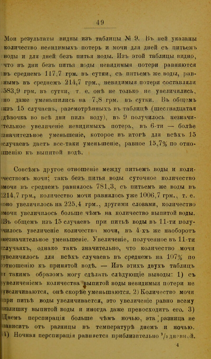 Мои результаты видны изъ таблицы № 9. Въ ней указаны количество невидимыхъ потерь и мочи для дней съ питьемъ воды и для дней безъ питья воды. Изъ этой таблицы видно, что въ дни безъ питья воды невидимые потери равняются въ среднемъ 117,7 грм. въ сутки, съ питьемъ же воды, рав- нымъ въ среднемъ 214,7 грм., невидимый потери составляли •583,9 грм. въ сутки, т. е. онѣ не только не увеличились, но даже уменьшились на 7,8 грм. въ сутки. Въ обіцемъ .изъ 15 случаевъ, разомотрѣнныхъ въ таблицѣ (шестнадцатая ;дѣвочка во всѣ дни пила воду), въ 9 получилось незначи- тельное увеличеніе невидимыхъ потерь, въ 6-ти — болѣе значительное уменьшеніе, которое въ итогѣ для всѣхь 15 іслучаевъ даетъ все-таки уменьшеніе, равное 15,7% по отно- ішенію къ выпитой водѣ. Совсѣмъ другое отношеніе между питьемъ воды и коли- ^чествомъ мочи; такъ безъ питья воды суточное количество >мочи въ среднемъ равнялось 781,3, съ питьемъ же воды въ 1214.7 грм., количество мочи равнялось уже 1006,7 грм., т. е. <оно увеличилось на 225,4 грм., другими словами, количество умочіі увеличилось больше чѣмъ на количество выпитой воды. ІВъ общемъ изъ 15 случаевъ при питьѣ воды въ 11-ти полу- пилось увеличеніе количества мочи, въ 4-хъ же наоборотъ ^незначительное уменьшеніе. Увеличеніе, полученное въ 11-ти ■случаяхъ, однако такъ значительно, что количество мочи увеличилось для всѣхъ случаевъ въ среднемъ на 107% по >тношенію къ принятой водѣ. — Изъ этихъ двухъ таблицъ га такимъ образомъ могу сдѣлать слвдующіе выводы: 1) съ увеличеніемъ количества ^ыпитой воды невидимый потери не увеличиваются, онѣ скорѣе уменьшаются. 2) Количество мочи ішри питьѣ воды увеличивается, это увеличеніе равно всему излишку выпитой воды и иногда даже превосходитъ его. 3) Днемъ перспирація больше чѣмъ ночью, эта ] разница не іависитъ отъ разницы въ температурѣ днемъ и ночью. '4) Ночная перспирація равняется приблизительно 3/з дн.чшой. 4