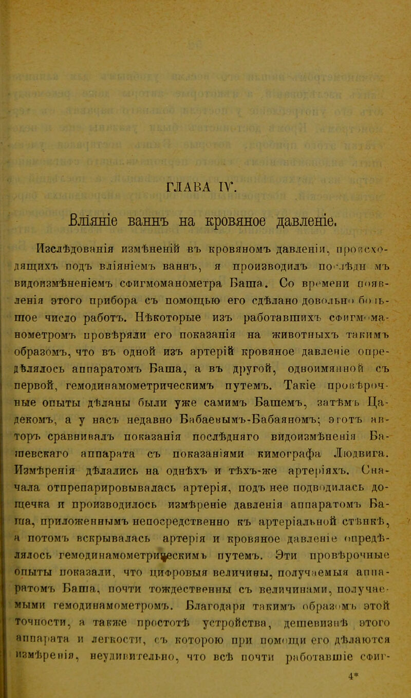 Блішгіе ваннъ на кровяное давленіе. Изслѣдовннія измѣненій въ кровяномъ давленіи, проиехо- дящихъ подъ вліяніемъ ваннъ, я производилъ по іѣдн мъ видоизмѣненіемъ СФИгмоманометра Баша. Со времени появ- ленія этого прибора съ помощью его сдѣлано довольно бо іь- шое число работъ. Нѣкоторые изъ работавгаихъ сФмгм< ма- нометромъ провѣряли его показанія на животныхъ такимъ образомъ, что въ одной изъ артерій кровяное давленіе опре- дѣлялось аппаратомъ Баша, а въ другой, одноимянной съ первой, гемодинамометрическимъ путемъ. Такіе пронѣроч- ные опыты дѣланы были уже самимъ Башемъ, затѣмъ Ца- декомъ, а у насъ недавно Вабаевымъ-Бабаяномъ; эготъ ап- торъ сраввивалъ показанія послѣдняго видоизмѣненія Ба- шевскаго аппарата съ показаніями кимографа Людвига. Измѣренія дѣлались на однѣхъ и тѣхъ-же артеріяхъ. Сна- чала отпрепарировывалась артерія, подъ нее подводилась до- щечка и производилось измѣреніе давленія аппаратомъ Ва- ша, приложеннымъ непосредственно къ артеріальной ст ішкѣ, а потомъ вскрывалась артерія и кровяное давленіе опреде- лялось гемодинамометрицескимъ путемъ. Эти провѣрочные опыты показали, что циФровыя величивы, получаемыя аппа- ратомъ Баша, почти тождественны съ величинами, получат мыми гемодинамометромъ. Благодаря такимъ образомъ этой точности, а также простотѣ устройства, дешепизнѣ этого аппарата и легкости, съ которою при помощи его дѣлаются измѣренія, неудивительно, что всѣ почти работавшіе сфиг-