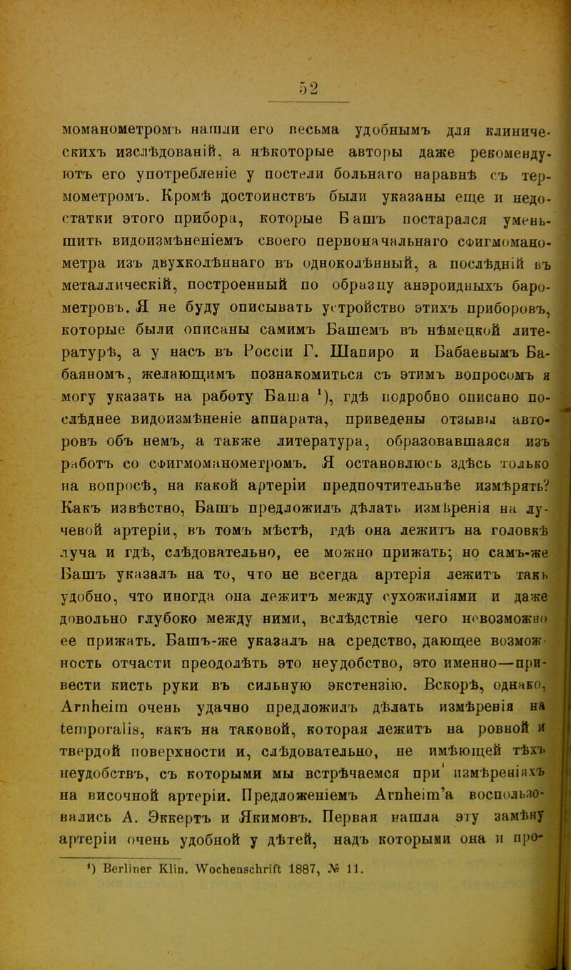 моманометромъ нашли его весьма удобнымъ для клиниче- скихъ изслѣдованій, а нѣкоторые авторы даже рекоменду- ютъ его употребленіе у постели больнаго наравнѣ съ тер- мометромъ. Кромѣ достоинствъ были указаны еще и недо- статки этого прибора, которые Башъ постарался умень- шить видоизмѣненіемъ своего первоначальна™ СФигмомано- метра изъ двухколѣннаго въ одноколѣнный, а послѣдній въ металлическій, построенный по образцу анэроидныхъ баро- метровъ. Я не буду описывать устройство этихъ приборовъ, которые были описаны самимъ Вашемъ въ нѣмецкой лите- ратурѣ, а у насъ въ Россіи Г. Шапиро и Вабаевымъ Ба- баяномъ, желающимъ познакомиться съ этимъ вопросомъ я могу указать на работу Баша !), гдѣ подробно описано по- слѣднее видоизмѣненіе аппарата, приведены отзывы авто- ровъ объ немъ, а также литература, образовавшаяся изъ рнботъ со сфигмомннометромъ. Я остановлюсь здѣсь только на вопросѣ, на какой артеріи предпочтительнѣе измѣрять? Какъ извѣстно, Башъ предложилъ дѣлать измьренія на лу- чевой артеріи, въ томъ мѣстѣ, гдѣ она лежитъ на головкѣ луча и гдѣ, слѣдоватедьно, ее можно прижать; но самъ-же Башъ указалъ на то, что не всегда артерія лежитъ такь удобно, что иногда она лежитъ между сухожиліями и даже довольно глубоко между ними, вслѣдствіе чего невозможно ее прижать. Вашъ-же указалъ на средство, дающее возмож- ность отчасти преодолѣть это неудобство, это именно—при- вести кисть руки въ сильную экстензію. Вскорѣ, однако, АгпЬеіга очень удачно предложилъ дѣлать измѣренія на т,етрога1І8, какъ на таковой, которая лежитъ на ровной и твердой поверхности и, слѣдовательно, не имѣющей тѣлъ неудобствъ, съ которыми мы встрѣчаемся при' измѣреніяхъ на височной артеріи. Предложеніемъ АгпЬеіш'а воспользо- вались А. Эккертъ и Якимовъ. Первая нашла эту замѣну артеріи очень удобной у дѣтей, надъ которыми она и про- 4) Вегііпег Кііп. \ѴосЬеп8сЬгіП 1887, № 11.