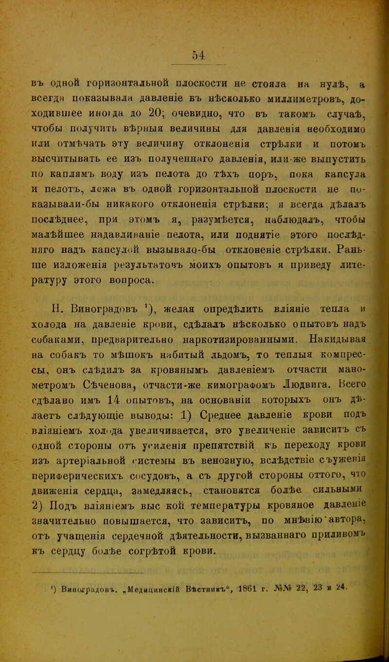 въ одной горизонтальной плоскости не стояла на нулѣ, а всегда показывала давленіе въ нѣсколько миллиметровъ, до- ходившее иноіда до 20; очевидно, что въ такомъ случаѣ, чтобы получить вѣрныя величины для давленія необходимо или отмѣчать эту величину отклоненія стрѣлки и потоыъ высчитывать ее изъ полученнаго давленія, или-же выпустить по каплямъ воду изъ пелота до тѣхъ поръ, пока капсула и пелотъ, лежа въ одной горизонтальной плоскости не по- казывали-бы никакого отклоненія стрѣлки; я всегда дѣлалъ послѣднее, при этомъ я, разумѣется, наблюдалъ, чтобы малѣйшее надавливаніе пелота, или поднятіе этого послѣд- няго надъ капсулой вызывало-бы отклоненіе стрѣдки. Рань- гае изложенія результатовъ моихъ опытовъ я приведу лите- ратуру этого вопроса. Н. Виноградовъ желая опредѣлить вліяніе тепла и холода на давленіе крови, сдѣлалъ нѣсколько опытовъ надъ собаками, предварительно наркотизированными. Накидывая на собакъ то мѣшокъ набитый льдомъ, то теплыя компрес- сы, онъ слѣдилъ за кровянымъ давленіемъ отчасти мано- метромъ Сѣченова, отчасти-же кимограоюмъ Людвига. Всего сдѣлано имъ 14 опытовъ, на основаніи которыхъ онъ дѣ- лаетъ слѣдующіе выводы: 1) Среднее давленіе крови подъ вліяніемъ холода увеличивается, это увеличеніе зависитъ съ одной стороны отъ у«*иленія препятствій къ переходу крови изъ артеріальной гистемы въ венозную, вслѣдствіе съуженія периФерическихъ сосудовъ, а съ другой стороны оттого, что движенія сердца, замедляясь, становятся болѣе сильными 2) Подъ вліяніемъ выс кой температуры кровяное давлеиіе значительно повышается, что зависитъ, по мнѣщію'автора, отъ учащенія сердечной дѣятельности, вызваннаго приливомъ къ сердцу болѣе согрѣтой крови. ') Виниградовт.. „Медицинскій Вѣстникъ, 1861 г. №№ 22, 23 и 24.