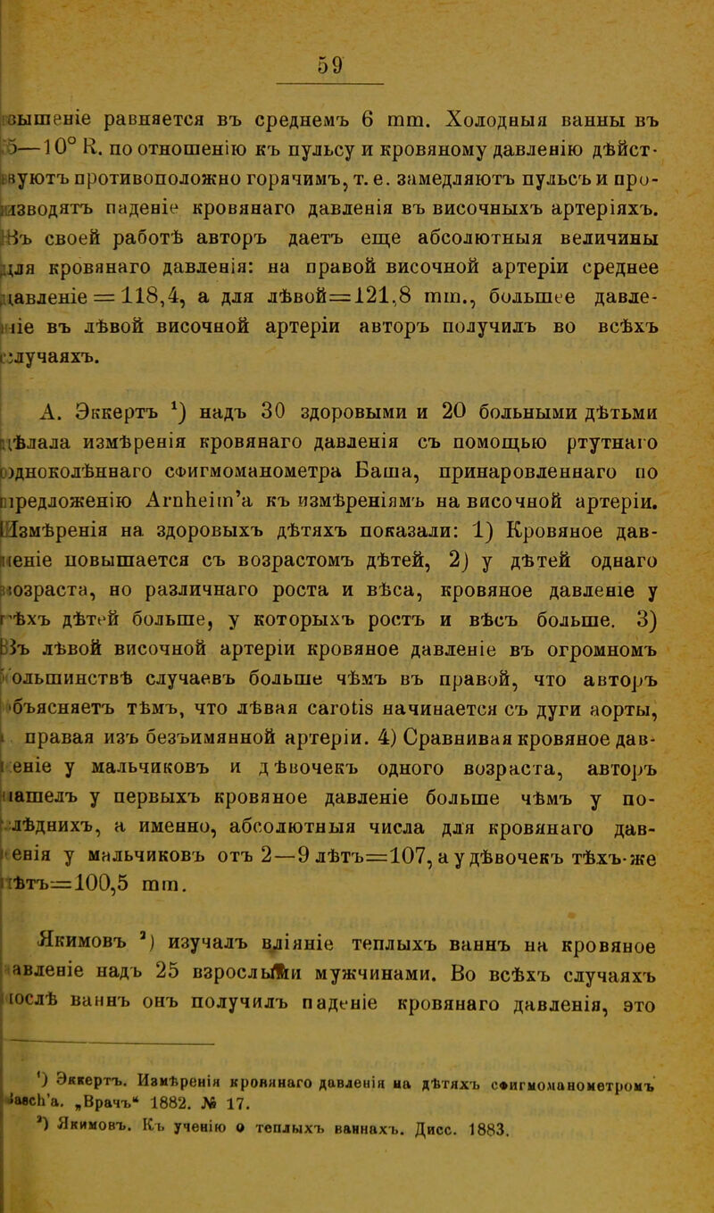 івышеніе равняется въ среднемъ 6 тт. Холодныя ванны въ )—ю° К. по отношенію къ пульсу и кровяному давленію дѣйст- інуютъ противоположно горячимъ, т. е. замедляютъ пульсъ и про- шводятъ падевіе кровянаго давленія въ височныхъ артеріяхъ. Щъ своей работѣ авторъ даетъ еще абсолютный величины для кровянаго давленія: на правой височной артеріи среднее давленіе = 118,4, а для дѣвой=і21,8 тт., большее давле- ние въ лѣвой височной артеріи авторъ получилъ во всѣхъ і ;лучаяхъ. А. Эккертъ *) надъ 30 здоровыми и 20 больными дѣтьми цѣлала измѣренія кровянаго давленія съ помощью ртутнаго содноколѣннаго СФигмоманометра Баша, принаровленнаго по піредложенію АгпЬепп'а къ измѣреніямъ на височной артеріи. Шзмѣренія на здоровыхъ дѣтяхъ показали: 1) Кровяное дав- кеніе повышается съ возрастомъ дѣтей, 2) у дѣтей однаго юзраста, но различнаго роста и вѣса, кровяное давленіе у гѣхъ дѣтей больше, у которыхъ ростъ и вѣсъ больше. 3) ВЗъ лѣвой височной артеріи кровяное давленіе въ огромномъ > олыпинствѣ случаевъ больше чѣмъ въ правой, что авторъ •бъясняетъ тъмъ, что лѣвая сагоиз начинается съ дуги аорты, і правая изъ безъимянной артеріи. 4) Сравнивая кровяное дав- ! еніе у мальчиковъ и дѣвочекъ одного возраста, авторъ иашелъ у первыхъ кровяное давленіе больше чѣмъ у по- - лѣднихъ, а именно, абсолютныя числа для кровянаго дав- і евія у мальчиковъ отъ 2—9 лѣтъ=107, а у дѣвочекъ тѣхъже ѣтъ^= 100,5 тт. Якимовъ а) изучалъ вліяніе теплыхъ ваннъ на кровяное авленіе надъ 25 взрослыми мужчинами. Во всѣхъ случаяхъ юслѣ ваннъ онъ получилъ паденіе кровянаго давленія, это ') Эккертъ. Изиѣренія кровянаго давленія на дѣтяхъ СФигмоманомѳтромъ {авсЬ'а. „Врачъ* 1882. Л» 17. а) Якимовъ. Къ ученію о теплыхъ ваннахъ. Дисс. 1883.