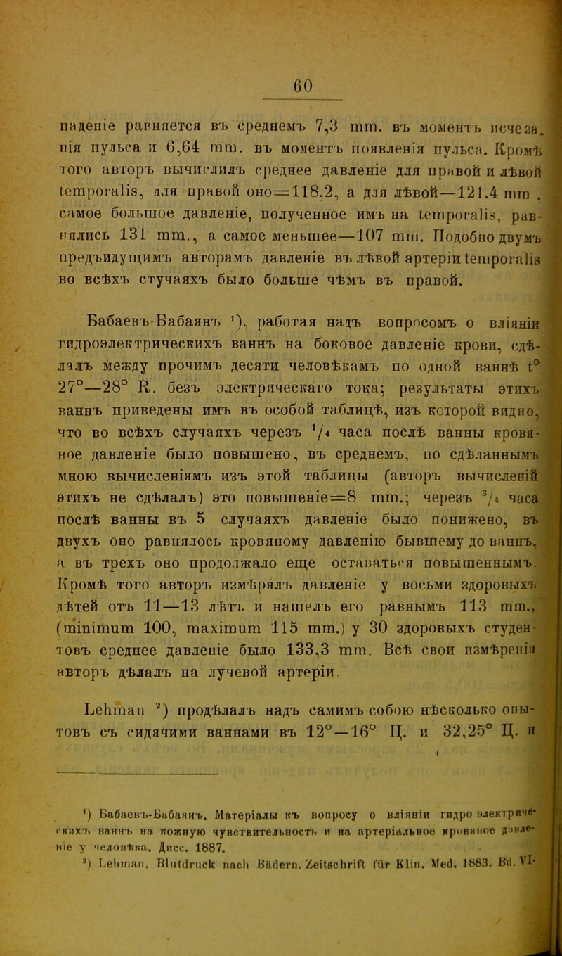 паденіе равняется въ среднемъ 7,3 тт. въ мбментъ исчеза, нія пульса и 6,64 тт. въ иоментъ появленія пульса. Кромѣ того авторъ вычислилъ среднее давленіе для правой и лѣвой ІотрбгаНз, для правой оно=П8,2, а для лѣвой—121.4 тга . самое большое давленіе, полученное имъ на Ьетрогаііз, рав- нялись 131 тт., а самое меньшее—107 тт. Подобно двумъ предъидущимъ авторамъ давленіе въ лѣвой артеріи іешрогаіів во всѣхъ стучаяхъ было больше чѣмъ въ правой. Вабаевъ-Вабаян7) г), работая нацъ вопрпсомъ о вліяніи гидроэлектрическихъ ваннъ на боковое давленіе крови, сдѣ- лалъ между прочимъ десяти человѣкамъ по одной ваннѣ і° 27°—28° Е. безъ электрическаго тока; результаты этихъ ваннъ приведены имъ въ особой таблицѣ, изъ которой видно, что во всѣхъ случаяхъ черезъ '/* часа послѣ ванны кровя- ное давленіе было повышено, въ среднемъ, по сдѣланнымъ мною вычисленіямъ изъ этой таблицы (авторъ вычислен!й этихъ не сдѣлалъ) это повышеніе=8 тт.; черезъ 3/\ часа послѣ ванны въ 5 случаяхъ давленіе было понижено, въ двухъ оно равнялось кровяному давленію бывшему до ваннъ, а въ трехъ оно продолжало еще оставаться повытеннымъ. Кромѣ того авторъ измѣрялъ давленіе у восьми здоровыхъ дѣтей отъ 11—13 лѣтъ и нашелъ его равнымъ 113 тт.. (тіпітит 100, тахітит 115 тт.) у 30 здоровыхъ студен товъ среднее давленіе было 133,3 тт. Всѣ свои измѣрені;» авторъ дѣлалъ на лучевой нртеріи Ьептап а) продѣлалъ надъ самимъ собою нѣсколько опы- товъ съ сидячими ваннами въ 12° —16° Ц. и 32,25° Ц. и ') Бабаевь-Бибаннъ. Матеріалы къ вопросу о вліяніи гидро электриче- і кихъ ваннъ на кожную чувствительность и на пртеріальное кривимое д.івле- ніе у человѣка. Дисс. 1887. 2) Ьеіппап. ВІііШгиск пасЬ Вйаегп. ХеИвсЪгШ Іііг Кііп. Мей. 1883. ВіІ. ѴЬ