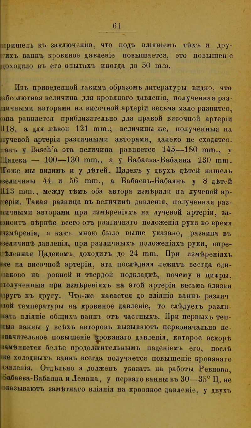 Г»1 плришелъ къ заключенію, что подъ вліяніемъ тѣхъ и дру- гихъ ваннъ кровяное давленіе повышается, это повышеыіе ^.ходило въ его опытахъ иногда до 50 тт. Изъ приведенной такимъ образомъ литературы видно, что [абсолютная величина для кровянаго давленія, полученная раз- личными авторами на височной артеріи весьма мало разнится, юна равняется приблизительно для правой височной артеріи 1118, а для лѣвой 121 тт.; величины же, полученныя на лучевой артеріи различными авторами, далеко не сходятся: ігакъ у Вазсп'а эта величина равняется 145—180 тт., у ІЦадека — 100—130 тт., а у Бабаева-Бабаяна 130 тт. [ІГоже мы видимъ и у дѣтей. Цадекъ у двухъ дѣтей нашелъ величины 44 и 56 тт., а Бабаевъ-Вабаянъ у 8 дѣтей 1113 тт., между тѣмъ оба автора измѣрялп на лучевой ар- геріи. Такая разница въ величинѣ давленія, полученная раз- личными авторами при измѣреніяхъ на лучевой артеріи, за- ыиситъ вѣрнѣе всего огь различнаго положенія руки во время імзмѣренія, а какъ мною было выше указано, разница въ взеличинѣ давленія, при различныхъ положеніяхъ руки, опре- і ѣленная Цадекомъ, доходитъ до 24 тт. При измѣреніяхъ *ке на височной артеріи, эта послѣдняя л ежит ь всегда оди- наково на ровной и твердой подкладкѣ, почему и цифры, пюлученныя при измѣреніяхъ на этой артеріи весьма близки цругъ къ другу. Что-же касается до вліянія ваннъ различ ной температуры на кровяное давленіе, то слѣдуетъ разли- чать вліяніе общихъ ваннъ отъ часгныхъ. При первыхъ теп- пыя ванны у всѣхъ авторовъ вызываютъ первоначально не- значительное повышеніе кровянаго давленія, которое вскорѣ іамѣняется болѣе продолжительнымъ паденіемь его, послѣ ке холодныхъ ваннъ всегда получается повышеніе кровянаго ічвленія. Отдѣльно я долженъ указать на работы Ревнова, Забаева-Бабаяна и Лемана, у перваго ванны въ 30—35° Ц. не ' жазываютъ замѣтнаго вліянія на кровяное давленіе, у двухъ