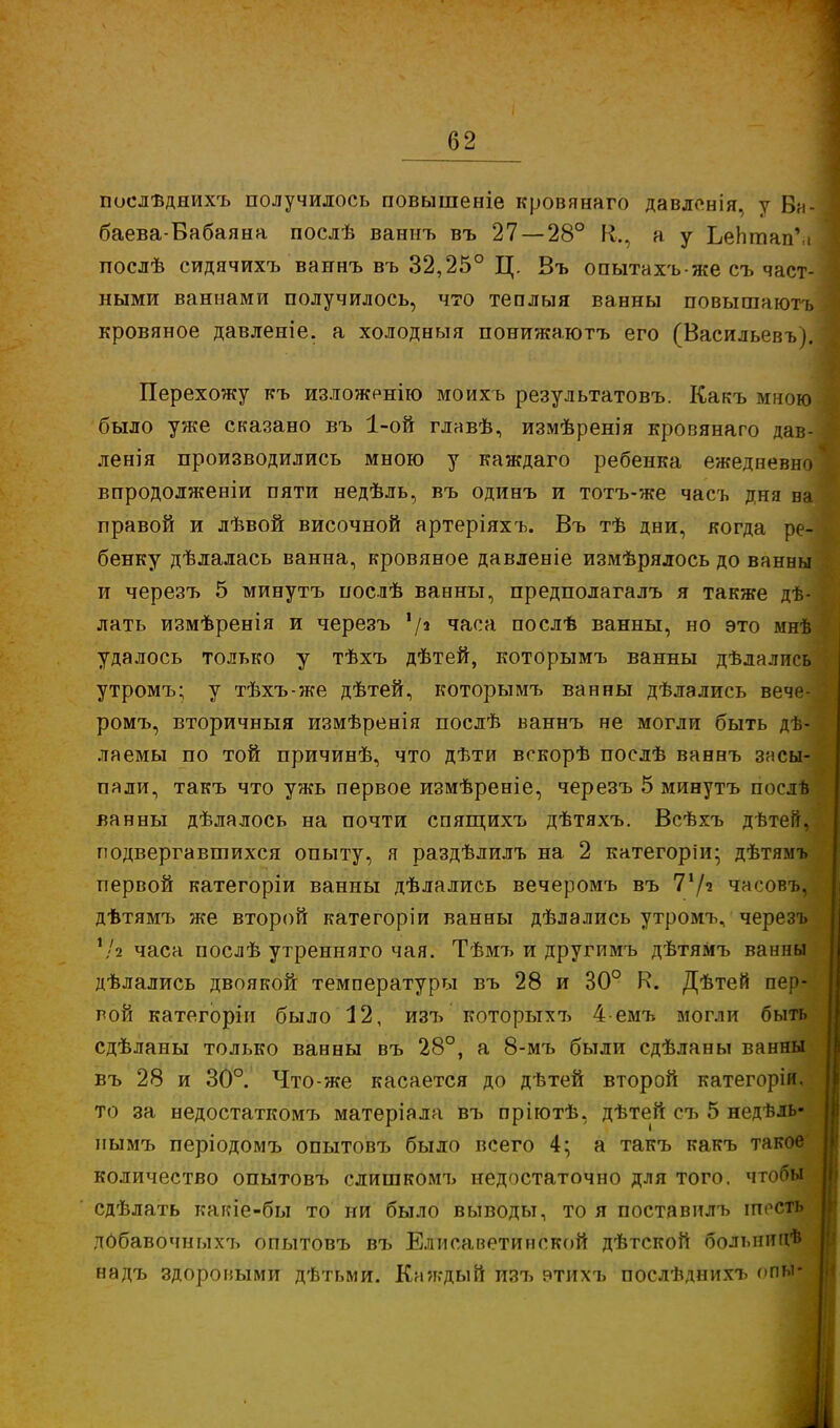 послѣднихъ получилось повышеніе кровянаго давленія, у Ба- баева-Вабаяна послѣ ваниъ въ 27 — 28° К., а у ЬеЬтапѴі послѣ сидячихъ ваннъ въ 32,25° Ц. Въ опытахъ• же съ част- ными ваннами получилось, что теплыя ванны повышаютъ кровяное давленіе. а холодныя понижаютъ его (Васильевъ). Перехожу къ изложенію моихъ результатовъ. Какъ мною было уже сказано въ 1-ой главѣ, измѣренія кровянаго дав- ленія производились мною у каждаго ребенка ежедневно впродолженіи пяти недѣль, въ одинъ и тотъ-же часъ дня на правой и лѣвой височной артеріяхъ. Въ тѣ дни, когда ре- бенку дѣлалась ванна, кровяное давленіе измѣрялось до ванны и черезъ 5 минутъ послѣ ванны, предполагалъ я также дѣ- лать измѣренія и черезъ !/а часа послѣ ванны, но это мнѣ удалось только у тѣхъ дѣтей, которымъ ванны дѣлались утромъ; у тѣхъ-же дѣтей, которымъ ванны дѣлались вече- ромъ, вторичныя измѣренія послѣ ваннъ не могли быть дѣ- лаемы по той причинѣ, что дѣти вскорѣ послѣ ваннъ засы- пали, такъ что ужь первое измѣреніе, черезъ 5 минутъ послѣ ванны дѣлалось на почти спящихъ дѣтяхъ. Всѣхъ дѣтей, подвергавшихся опыту, я раздѣлилъ на 2 категоріи; дѣтямъ первой категоріи ванны дѣлались вечеромъ въ 71/' часовъ, дѣтямъ же второй категоріи ванны дѣлались утромъ, черезъ !/2 часа послѣ утренняго чая. Тѣмъ и другимъ дѣтямъ ванны дѣлались двоякой температуры въ 28 и 30° К. Дѣтей пер- вой категоріи было 12, изъ которыхъ 4-емъ могли быть сдѣланы только ванны въ 28°, а 8-мъ были сдѣланы ванны въ 28 и 30°. Что-же касается до дѣтей второй категоріи, то за недостаткомъ матеріала въ пріютѣ, дѣтей съ 5 недѣль- иымъ періодомъ опытовъ было всего 4; а такъ какъ такое количество опытовъ слишкомъ недостаточно для того, чтобы сдѣлать какіе-бы то ни было выводы, то я поставилъ іпеств дОбавочныхъ опытовъ въ Елисаветинской дѣтской болыппгѣ надъ здоровыми дѣтьми. Каждый изъ втихъ послѣднихъ опы-